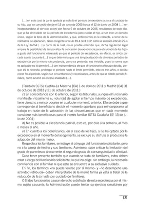 121
[…] en este caso la parte apelada ya solicitó el período de excedencia para el cuidado de
su hijo, que se concedió desde el 13 de junio de 2005 hasta el 12 de junio de 2008 […] re-
incorporándose al servicio activo con fecha 6 de octubre de 2006, resultando de todo ello,
que ya ha disfrutado de su período de excedencia para cuidar al hijo, al ser este un período
único, según la tesis de la Administración, y que, entendemos es la correcta, a tenor de la
normativa de aplicación, tanto el vigente ar­tícu­lo 89.4 del EBEP, como el anterior ar­tícu­lo 29.4
de la Ley 34/84 […] a partir de la cual, no es posible entender que, dicha regulación legal
ampare la posibilidad de temporalizar la concesión de excedencia para el cuidado de los hijos
a gusto del funcionario interesado ya que el período de excedencia, en efecto, es único por
cada sujeto causante […] lo que determina que una temporalización de diversos períodos de
excedencia por la misma circunstancia, como se pretende, sea inviable, pues la norma que
es aplicable no lo permite […] con independencia de que el funcionario afectado decida, por-
que así lo necesita, prolongar el período hasta el límite permitido, esto es tres años, o decida
poner fin al período, según sus circunstancias y necesidades, antes de que el citado período fi-
nalice, como ocurrió en el caso analizado […].
(También SSTSJ Castilla-La Mancha [CA] 1 de abril de 2011 y Madrid [CA] 31
de octubre de 2013 y 21 de octubre de 2011.)
c) En concordancia con lo anterior, según los tribunales, aunque el funcionario
manifieste inicialmente su voluntad de agotar el tiempo máximo de excedencia,
tiene derecho a reincorporarse en cualquier momento anterior. Ello se debe a que
corresponde al beneficiario decidir el momento oportuno para reincorporarse al
trabajo en razón de la valoración de las circunstancias que en cada momento
considere más beneficiosas para el interés familiar (STSJ Cataluña [S] 13 de ju-
lio de 2004).
d) No es posible la excedencia parcial, esto es, por días a la semana, al mes
o meses al año.
e) En cuanto a los beneficiarios, en el caso de los hijos, si se ha optado por la
excedencia en el momento del acogimiento, se excluye su disfrute al producirse la
adopción del mismo menor.
Respecto a los familiares, se incluye el cónyuge del funcionario solicitante, pero
no a la pareja de hecho y sus familiares. Asimismo, cabe criticar la limitación del
grado de parentesco únicamente al segundo grado de consanguinidad o afinidad.
Cabe tener presente también que cuando se trata de familiares, estos deben
estar a cargo del funcionario solicitante, lo que no exige, sin embargo, la necesaria
convivencia con el familiar ni que este se encuentre a su exclusivo cuidado.
En fin, los términos «no pueda valerse por sí mismo» y «no desempeñe una
actividad retribuida» deben interpretarse de la misma forma ya vista al tratar de la
reducción de la jornada por cuidado de familiares.
f) Si dos funcionarios causan derecho a disfrutar de esta excedencia por el mis-
mo sujeto causante, la Administración puede limitar su ejercicio simultáneo por
 