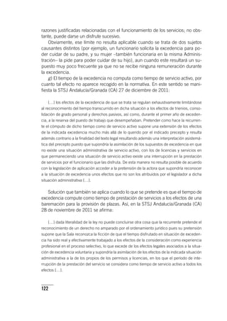 122
razones justificadas relacionadas con el funcionamiento de los servicios; no obs-
tante, puede darse un disfrute sucesivo.
Obviamente, ese límite no resulta aplicable cuando se trata de dos sujetos
causantes distintos (por ejemplo, un funcionario solicita la excedencia para po-
der cuidar de su padre, y su mujer –también funcionaria en la misma Adminis­
tración– la pide para poder cuidar de su hijo), aun cuando este resultará un su-
puesto muy poco frecuente ya que no se recibe ninguna remuneración durante
la excedencia.
g) El tiempo de la excedencia no computa como tiempo de servicio activo, por
cuanto tal efecto no aparece recogido en la normativa. En este sentido se mani-
fiesta la STSJ Andalucía/Granada (CA) 27 de diciembre de 2011:
[…] los efectos de la excedencia de que se trata se regulan exhaustivamente limitándose
al reconocimiento del tiempo transcurrido en dicha situación a los efectos de trienios, conso-
lidación de grado personal y derechos pasivos, así como, durante el primer año de exceden-
cia, a la reserva del puesto de trabajo que desempeñaban. Pretender como hace la recurren-
te el cómputo de dicho tiempo como de servicio activo supone una extensión de los efectos
de la indicada excedencia mucho más allá de lo querido por el indicado precepto y resulta
además contrario a la finalidad del texto legal resultando además una interpretación asistemá-
tica del precepto puesto que supondría la asimilación de los supuestos de excedencia en que
no existe una situación administrativa de servicio activo, con los de licencias y servicios en
que permaneciendo una situación de servicio activo existe una interrupción en la prestación
de servicios por el funcionario que las disfruta. De esta manera no resulta posible de acuerdo
con la legislación de aplicación acceder a la pretensión de la actora que supondría reconocer
a la situación de excedencia unos efectos que no son los atribuidos por el legislador a dicha
situación administrativa […].
Solución que también se aplica cuando lo que se pretende es que el tiempo de
excedencia compute como tiempo de prestación de servicios a los efectos de una
baremación para la provisión de plazas. Así, en la STSJ Andalucía/Granada (CA)
28 de noviembre de 2011 se afirma:
[…] dada literalidad de la ley no puede concluirse otra cosa que la recurrente pretende el
reconocimiento de un derecho no amparado por el ordenamiento jurídico pues su pretensión
supone que la Sala reconozca la ficción de que el tiempo disfrutado en situación de exceden-
cia ha sido real y efectivamente trabajado a los efectos de la consideración como experiencia
profesional en el proceso selectivo, lo que excede de los efectos legales asociados a la situa-
ción de excedencia voluntaria y supondría la asimilación de los efectos de la indicada situación
administrativa a la de los propios de los permisos y licencias, en los que el período de inte-
rrupción de la prestación del servicio se considera como tiempo de servicio activo a todos los
efectos […].
 