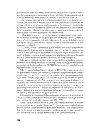124
por razones de edad, accidente o enfermedad o discapacidad, no puedan valerse
por sí mismos y no desempeñen una actividad retribuida. Resulta evidente que la
duración de este tipo de excedencia es inferior a la prevista en el TREBEP.
— Se reconoce expresamente que la excedencia constituye un derecho indivi-
dual de los funcionarios. Y en caso de que dos funcionarios fueran titulares del de-
recho a disfrutarla por el mismo sujeto causante, la Administración puede limitar
su ejercicio simultáneo por razones justificadas relacionadas con el funcionamien-
to de los servicios. Tal y como afirmamos anteriormente, este límite no resulta apli-
cable cuando se trata de dos sujetos causantes distintos.
— El período de permanencia en situación de excedencia computa a los efec-
tos de trienios, consolidación de grado personal y derechos pasivos. Durante el
primer año el funcionario tiene derecho a la reserva del puesto de trabajo y trans-
currido ese período, dicha reserva afecta a un puesto en la misma localidad y de
igual nivel y retribución.
— Y, en fin, también se establece que el derecho a la reserva del puesto de
trabajo durante el primer año se extenderá hasta un máximo de quince meses
cuando se trate de miembros de unidades familiares que tengan reconocida la con-
dición de familia numerosa de categoría general, y hasta un máximo de dieciocho
meses si tienen la condición de familia numerosa de categoría especial.
2) En Murcia, si bien la excedencia por cuidado de hijos se regula de forma se-
mejante a lo señalado para el caso de Castilla y León y Madrid, para la excedencia
por cuidado de familiares el ar­tícu­lo 59.2 LFPMU se remite a lo establecido en la
legislación básica del Estado.
3) En el caso de las Islas Baleares, el ar­tícu­lo 105 LFPIB reconoce la exceden-
cia por cuidado de hijos –por naturaleza, adopción o acogimiento (permanente o
preadoptivo)– por un período no superior a tres años, y la excedencia para el cui-
dado de un familiar a cargo directo –sin concretar el grado de parentesco– por un
período no superior a un año. Asimismo, se reconoce expresamente el derecho a
acceder a esta medida de conciliación al personal funcionario interino, si bien la
reserva del puesto de trabajo se mantiene únicamente mientras el puesto no se
provea reglamentariamente. En todo caso, el período de permanencia en esta si-
tuación da lugar a la reserva del puesto de trabajo y es computable a los efectos
de trienios y de consolidación del grado personal.
4) En Galicia, la regulación de la excedencia coincide con lo previsto en el
TREBEP y hace hincapié expresamente en que la excedencia constituye un dere-
cho individual de todos los funcionarios (art. 57.4 LFPG).
Por otra parte, el ar­tícu­lo 38 LIMHG, con una perspectiva diferente a las ante-
riores, prevé que en las pruebas de promoción interna que comprendan la valora-
ción de méritos se establecerá una puntuación específica –que se graduará en
función del tiempo utilizado– para aquellos funcionarios que hubieran accedido a
una excedencia para el cuidado de familiares en los últimos cinco años.
 