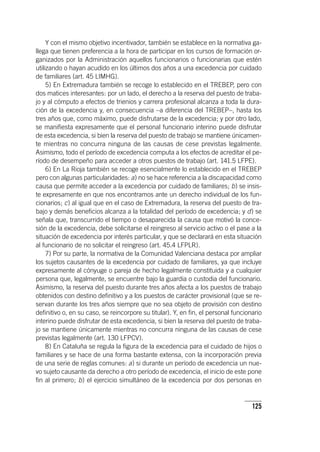 125
Y con el mismo objetivo incentivador, también se establece en la normativa ga-
llega que tienen preferencia a la hora de participar en los cursos de formación or-
ganizados por la Administración aquellos funcionarios o funcionarias que estén
utilizando o hayan acudido en los últimos dos años a una excedencia por cuidado
de familiares (art. 45 LIMHG).
5) En Extremadura también se recoge lo establecido en el TREBEP, pero con
dos matices interesantes: por un lado, el derecho a la reserva del puesto de traba-
jo y al cómputo a efectos de trienios y carrera profesional alcanza a toda la dura-
ción de la excedencia y, en consecuencia –a diferencia del TREBEP–, hasta los
tres años que, como máximo, puede disfrutarse de la excedencia; y por otro lado,
se manifiesta expresamente que el personal funcionario interino puede disfrutar
de esta excedencia, si bien la reserva del puesto de trabajo se mantiene únicamen-
te mientras no concurra ninguna de las causas de cese previstas legalmente.
Asimismo, todo el período de excedencia computa a los efectos de acreditar el pe-
ríodo de desempeño para acceder a otros puestos de trabajo (art. 141.5 LFPE).
6) En La Rioja también se recoge esencialmente lo establecido en el TREBEP
pero con algunas particularidades: a) no se hace referencia a la discapacidad como
causa que permite acceder a la excedencia por cuidado de familiares; b) se insis-
te expresamente en que nos encontramos ante un derecho individual de los fun-
cionarios; c) al igual que en el caso de Extremadura, la reserva del puesto de tra-
bajo y demás beneficios alcanza a la totalidad del período de excedencia; y d) se
señala que, transcurrido el tiempo o desaparecida la causa que motivó la conce-
sión de la excedencia, debe solicitarse el reingreso al servicio activo o el pase a la
situación de excedencia por interés particular, y que se declarará en esta situación
al funcionario de no solicitar el reingreso (art. 45.4 LFPLR).
7) Por su parte, la normativa de la Comunidad Valenciana destaca por ampliar
los sujetos causantes de la excedencia por cuidado de familiares, ya que incluye
expresamente al cónyuge o pareja de hecho legalmente constituida y a cualquier
persona que, legalmente, se encuentre bajo la guardia o custodia del funcionario.
Asimismo, la reserva del puesto durante tres años afecta a los puestos de trabajo
obtenidos con destino definitivo y a los puestos de carácter provisional (que se re-
servan durante los tres años siempre que no sea objeto de provisión con destino
definitivo o, en su caso, se reincorpore su titular). Y, en fin, el personal funcionario
interino puede disfrutar de esta excedencia, si bien la reserva del puesto de traba-
jo se mantiene únicamente mientras no concurra ninguna de las causas de cese
previstas legalmente (art. 130 LFPCV).
8) En Cataluña se regula la figura de la excedencia para el cuidado de hijos o
familiares y se hace de una forma bastante extensa, con la incorporación previa
de una serie de reglas comunes: a) si durante un período de excedencia un nue-
vo sujeto causante da derecho a otro período de excedencia, el inicio de este pone
fin al primero; b) el ejercicio simultáneo de la excedencia por dos personas en
 