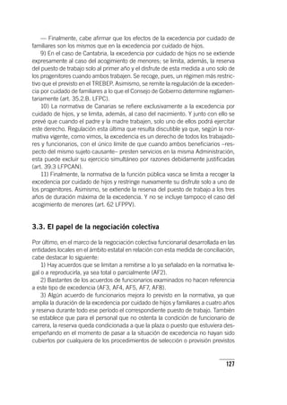 127
— Finalmente, cabe afirmar que los efectos de la excedencia por cuidado de
familiares son los mismos que en la excedencia por cuidado de hijos.
9) En el caso de Cantabria, la excedencia por cuidado de hijos no se extiende
expresamente al caso del acogimiento de menores; se limita, además, la reserva
del puesto de trabajo solo al primer año y el disfrute de esta medida a uno solo de
los progenitores cuando ambos trabajen. Se recoge, pues, un régimen más restric-
tivo que el previsto en el TREBEP. Asimismo, se remite la regulación de la exceden-
cia por cuidado de familiares a lo que el Consejo de Gobierno determine reglamen-
tariamente (art. 35.2.B. LFPC).
10) La normativa de Canarias se refiere exclusivamente a la excedencia por
cuidado de hijos, y se limita, además, al caso del nacimiento. Y junto con ello se
prevé que cuando el padre y la madre trabajen, solo uno de ellos podrá ejercitar
este derecho. Regulación esta última que resulta discutible ya que, según la nor-
mativa vigente, como vimos, la excedencia es un derecho de todos los trabajado-
res y funcionarios, con el único límite de que cuando ambos beneficiarios –res-
pecto del mismo sujeto causante– presten servicios en la misma Administración,
esta puede excluir su ejercicio simultáneo por razones debidamente justificadas
(art. 39.3 LFPCAN).
11) Finalmente, la normativa de la función pública vasca se limita a recoger la
excedencia por cuidado de hijos y restringe nuevamente su disfrute solo a uno de
los progenitores. Asimismo, se extiende la reserva del puesto de trabajo a los tres
años de duración máxima de la excedencia. Y no se incluye tampoco el caso del
acogimiento de menores (art. 62 LFPPV).
3.3. El papel de la negociación colectiva
Por último, en el marco de la negociación colectiva funcionarial desarrollada en las
entidades locales en el ámbito estatal en relación con esta medida de conciliación,
cabe destacar lo siguiente:
1) Hay acuerdos que se limitan a remitirse a lo ya señalado en la normativa le-
gal o a reproducirla, ya sea total o parcialmente (AF2).
2) Bastantes de los acuerdos de funcionarios examinados no hacen referencia
a este tipo de excedencia (AF3, AF4, AF5, AF7, AF8).
3) Algún acuerdo de funcionarios mejora lo previsto en la normativa, ya que
amplía la duración de la excedencia por cuidado de hijos y familiares a cuatro años
y reserva durante todo ese período el correspondiente puesto de trabajo. También
se establece que para el personal que no ostenta la condición de funcionario de
carrera, la reserva queda condicionada a que la plaza o puesto que estuviera des-
empeñando en el momento de pasar a la situación de excedencia no hayan sido
cubiertos por cualquiera de los procedimientos de selección o provisión previstos
 