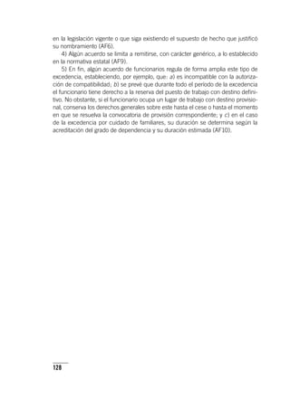 128
en la legislación vigente o que siga existiendo el supuesto de hecho que justificó
su nombramiento (AF6).
4) Algún acuerdo se limita a remitirse, con carácter genérico, a lo establecido
en la normativa estatal (AF9).
5) En fin, algún acuerdo de funcionarios regula de forma amplia este tipo de
excedencia, estableciendo, por ejemplo, que: a) es incompatible con la autoriza-
ción de compatibilidad; b) se prevé que durante todo el período de la excedencia
el funcionario tiene derecho a la reserva del puesto de trabajo con destino defini-
tivo. No obstante, si el funcionario ocupa un lugar de trabajo con destino provisio-
nal, conserva los derechos generales sobre este hasta el cese o hasta el momento
en que se resuelva la convocatoria de provisión correspondiente; y c) en el caso
de la excedencia por cuidado de familiares, su duración se determina según la
acreditación del grado de dependencia y su duración estimada (AF10).
 