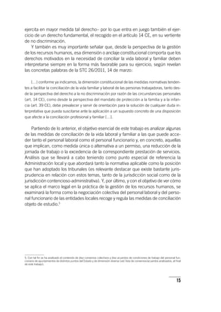15
ejercita en mayor medida tal derecho– por lo que entra en juego también el ejer-
cicio de un derecho fundamental, el recogido en el ar­tícu­lo 14 CE, en su vertiente
de no discriminación.
Y también es muy importante señalar que, desde la perspectiva de la gestión
de los recursos humanos, esa dimensión o anclaje constitucional comporta que los
derechos motivados en la necesidad de conciliar la vida laboral y familiar deben
interpretarse siempre en la forma más favorable para su ejercicio, según revelan
las concretas palabras de la STC 26/2011, 14 de marzo:
[…] conforme ya indicamos, la dimensión constitucional de las medidas normativas tenden-
tes a facilitar la conciliación de la vida familiar y laboral de las personas trabajadoras, tanto des-
de la perspectiva del derecho a la no discriminación por razón de las circunstancias personales
(art. 14 CE), como desde la perspectiva del mandato de protección a la familia y a la infan-
cia (art. 39 CE), debe prevalecer y servir de orientación para la solución de cualquier duda in-
terpretativa que pueda suscitarse ante la aplicación a un supuesto concreto de una disposición
que afecte a la conciliación profesional y familiar […].
Partiendo de lo anterior, el objetivo esencial de este trabajo es analizar algunas
de las medidas de conciliación de la vida laboral y familiar a las que puede acce-
der tanto el personal laboral como el personal funcionario y, en concreto, aquellas
que implican, como medida única o alternativa a un permiso, una reducción de la
jornada de trabajo o la excedencia de la correspondiente prestación de servicios.
Análisis que se llevará a cabo teniendo como punto especial de referencia la
Administración local y que abordará tanto la normativa aplicable como la posición
que han adoptado los tribunales (es relevante destacar que existe bastante juris-
prudencia en relación con estos temas, tanto de la jurisdicción social como de la
jurisdicción contencioso-administrativa). Y, por último, y con el objetivo de ver cómo
se aplica el marco legal en la práctica de la gestión de los recursos humanos, se
examinará la forma como la negociación colectiva del personal laboral y del perso-
nal funcionario de las entidades locales recoge y regula las medidas de conciliación
objeto de estudio.5
5. Con tal fin se ha analizado el contenido de diez convenios colectivos y diez acuerdos de condiciones de trabajo del personal fun-
cionario de ayuntamientos de distintos puntos del Estado y de dimensión diversa (vid. lista de convenios/acuerdos analizados, al final
de este trabajo).
 