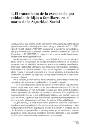 129
4. El tratamiento de la excedencia por
cuidado de hijos o familiares en el
marco de la Seguridad Social
La regulación de esta materia resulta parcialmente común para el personal laboral
y para el personal funcionario y se encuentra recogida en el ar­tícu­lo 237.1, 237.2
y 237.4 TRLGSS y la DA 4.ª RDPEMP; se diferencia la excedencia por cuidado de
hijos y la excedencia por cuidado de familiares. También cabe tener en cuenta lo
dispuesto en el RD 1335/2005, 11 noviembre, por el que se regulan las prestacio-
nes familiares de la Seguridad Social.
Así, los tres años que, como máximo, puede disfrutarse el primer tipo de exce-
dencia tienen la consideración de período de cotización efectiva a los efectos de
las prestaciones por jubilación, incapacidad permanente, muerte y supervivencia,
maternidad y paternidad. Ello supone que el recurso a esta medida de conciliación
de la vida laboral y familiar no tiene consecuencias negativas, ni para el personal
laboral ni para el personal funcionario, a la hora de acceder a la mayoría de las
prestaciones del sistema de Seguridad Social y, especialmente, en el caso de las
pensiones vitalicias.
Por el contrario, cuando se trata de una excedencia por cuidado de familiares,
cabe diferenciar entre el personal laboral y el personal funcionario:
1) En el caso del personal laboral se produce el mismo efecto respecto de las
mismas prestaciones antes mencionadas, pero solo durante el primer año del pe-
ríodo de excedencia. En este punto cabe recordar que, como vimos, la duración
prevista legalmente para este tipo de excedencia es de dos años ampliables vía
negociación colectiva, por lo que si el trabajador opta por esta medida y supera el
plazo de un año, a partir de ese momento esa decisión le puede perjudicar a la
hora de acceder a las prestaciones futuras del sistema de Seguridad Social.
Así, por ejemplo, a la hora de calcular su pensión de jubilación, el tiempo de
excedencia que supere el primer año no computará como período cotizado ni a los
efectos del período mínimo exigido para acceder a la pensión ni tampoco para el
cálculo del porcentaje aplicable a la base reguladora, y a los efectos de la base re-
guladora ese tiempo se cubrirá con la base mínima de cotización (o solo con el 50
por 100 de esa base mínima en determinadas circunstancias).
 
