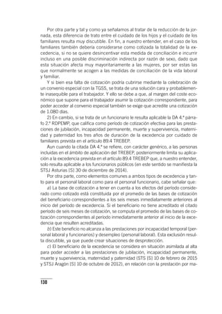 130
Por otra parte y tal y como ya señalamos al tratar de la reducción de la jor-
nada, esta diferencia de trato entre el cuidado de los hijos y el cuidado de los
familiares resulta muy discutible. En fin, a nuestro entender, en el caso de los
familiares también debería considerarse como cotizada la totalidad de la ex-
cedencia, si no se quiere desincentivar esta medida de conciliación e incurrir
incluso en una posible discriminación indirecta por razón de sexo, dado que
esta situación afecta muy mayoritariamente a las mujeres, por ser estas las
que normalmente se acogen a las medidas de conciliación de la vida laboral
y familiar.
Y si bien esa falta de cotización podría cubrirse mediante la celebración de
un convenio especial con la TGSS, se trata de una solución cara y probablemen-
te inasequible para el trabajador. Y ello se debe a que, al margen del coste eco-
nómico que supone para el trabajador asumir la cotización correspondiente, para
poder acceder al convenio especial también se exige que acredite una cotización
de 1.080 días.
2) En cambio, si se trata de un funcionario le resulta aplicable la DA 4.ª párra-
fo 2.º RDPEMP, que califica como período de cotización efectiva para las presta-
ciones de jubilación, incapacidad permanente, muerte y supervivencia, materni-
dad y paternidad los tres años de duración de la excedencia por cuidado de
familiares prevista en el ar­tícu­lo 89.4 TREBEP.
Aun cuando la citada DA 4.ª se refiere, con carácter genérico, a las personas
incluidas en el ámbito de aplicación del TREBEP, posteriormente limita su aplica-
ción a la excedencia prevista en el ar­tícu­lo 89.4 TREBEP que, a nuestro entender,
solo resulta aplicable a los funcionarios públicos (en este sentido se manifiesta la
STSJ Asturias [S] 30 de diciembre de 2014).
Por otra parte, como elementos comunes a ambos tipos de excedencia y tan-
to para el personal laboral como para el personal funcionario, cabe señalar que:
a) La base de cotización a tener en cuenta a los efectos del período conside-
rado como cotizado está constituida por el promedio de las bases de cotización
del beneficiario correspondientes a los seis meses inmediatamente anteriores al
inicio del período de excedencia. Si el beneficiario no tiene acreditado el citado
período de seis meses de cotización, se computa el promedio de las bases de co-
tización correspondientes al período inmediatamente anterior al inicio de la exce-
dencia que resulten acreditadas.
b) Este beneficio no alcanza a las prestaciones por incapacidad temporal (per-
sonal laboral y funcionarios) y desempleo (personal laboral). Esta exclusión resul-
ta discutible, ya que puede crear situaciones de desprotección.
c) El beneficiario de la excedencia se considera en situación asimilada al alta
para poder acceder a las prestaciones de jubilación, incapacidad permanente,
muerte y supervivencia, maternidad y paternidad (STS [S] 10 de febrero de 2015
y STSJ Aragón [S] 10 de octubre de 2012), en relación con la prestación por ma-
 