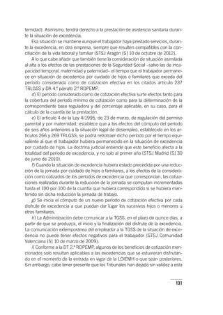 131
ternidad). Asimismo, tendrá derecho a la prestación de asistencia sanitaria duran-
te la situación de excedencia.
Esa situación se mantiene aunque el trabajador haya prestado servicios, duran-
te la excedencia, en otra empresa, siempre que resulten compatibles con la con-
ciliación de la vida laboral y familiar (STSJ Aragón [S] 10 de octubre de 2012).
A lo que cabe añadir que también tiene la consideración de situación asimilada
al alta a los efectos de las prestaciones de la Seguridad Social –salvo las de inca-
pacidad temporal, maternidad y paternidad– el tiempo que el trabajador permane-
ce en situación de excedencia por cuidado de hijos o familiares que exceda del
período considerado como de cotización efectiva en los citados ar­tícu­lo 237
TRLGSS y DA 4.ª párrafo 2.º RDPEMP.
d) El período considerado como de cotización efectiva surte efectos tanto para
la cobertura del período mínimo de cotización como para la determinación de la
correspondiente base reguladora y del porcentaje aplicable, en su caso, para el
cálculo de la cuantía de la prestación.
e) El ar­tícu­lo 4 de la Ley 4/1995, de 23 de marzo, de regulación del permiso
parental y por maternidad, establece que a los efectos del cómputo del período
de seis años anteriores a la situación legal de desempleo, establecido en los ar­
tícu­los 266 y 269 TRLGSS, se podrá retrotraer dicho período por el tiempo equi-
valente al que el trabajador hubiera permanecido en la situación de excedencia
por cuidado de hijos. La doctrina judicial entiende que este beneficio afecta a la
totalidad del período de excedencia, y no solo al primer año (STSJ Madrid [S] 30
de junio de 2010).
f) Cuando la situación de excedencia hubiera estado precedida por una reduc-
ción de la jornada por cuidado de hijos o familiares, a los efectos de la considera-
ción como cotizados de los períodos de excedencia que correspondan, las cotiza-
ciones realizadas durante la reducción de la jornada se computan incrementadas
hasta el 100 por 100 de la cuantía que hubiera correspondido si se hubiera man-
tenido sin dicha reducción la jornada de trabajo.
g) Se inicia el cómputo de un nuevo período de cotización efectiva por cada
disfrute de excedencia a que puedan dar lugar los sucesivos hijos o menores u
otros familiares.
h) La Administración debe comunicar a la TGSS, en el plazo de quince días, a
partir de que se produzca, el inicio y la finalización del disfrute de la excedencia.
La comunicación extemporánea del empleador a la TGSS de la situación de exce-
dencia no puede tener efectos negativos para el trabajador (STSJ Comunidad
Valenciana [S] 10 de marzo de 2009).
i) Conforme a la DT 2.ª RDPEMP, algunos de los beneficios de cotización men-
cionados solo resultan aplicables a las excedencias que se estuvieran disfrutan-
do en el momento de la entrada en vigor de la LOIEMH o que sean posteriores.
Sin embargo, cabe tener presente que los Tribunales han dejado sin validez a esta
 