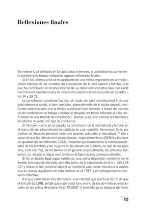 133
Reflexiones finales
Sin reiterar lo ya señalado en los apartados anteriores, sí consideramos convenien-
te concluir este trabajo realizando algunas reflexiones finales:
1) En los últimos años se ha avanzado de una forma importante en la implan-
tación efectiva de las medidas de conciliación de la vida laboral y familiar, a lo
que ha contribuido el reconocimiento de su dimensión constitucional por parte
del Tribunal Constitucional y su directa vinculación con lo dispuesto en los ar­tícu­
los 14 y 39 CE.
La conciliación constituye hoy día, sin duda, un valor constitucional y de una
gran relevancia social, si bien persisten, especialmente en el sector privado, con-
ductas empresariales que la limitan o vulneran (por ejemplo, a través del cambio
de las condiciones de trabajo o incluso el despido por haber solicitado o estar dis-
frutando de una medida de conciliación). Queda, pues, aún camino por recorrer a
los efectos de evitar ese tipo de conductas.
2) También, como en el pasado, la conciliación de la vida laboral y familiar en
el marco de las administraciones públicas es una «cuestión femenina», tanto por
motivos de elección personal como por razones culturales y educativas. Y ello a
pesar de que las últimas normas aprobadas –especialmente la LOIEMH y las leyes
de igualdad de las diferentes CCAA– fomentan particularmente la corresponsabi-
lidad de los hombres y las mujeres en las labores de cuidado, no solo de los hijos
sino, cada vez más, de los familiares en general (especialmente, las personas ma-
yores). Es necesario seguir avanzando en el logro de esa corresponsabilidad.
3) En el ámbito legal sigue existiendo una cierta dispersión normativa en el
ámbito funcionarial (derivada, por otra parte, de lo establecido en el art. 149.1.18
CE) y respecto del personal laboral se mantiene una cierta reticencia a asumir
que su marco regulatorio en esta materia es el TRET y el correspondiente con-
venio colectivo.
A lo que cabe añadir tres elementos: a) la claridad que aporta el hecho de que
el ar­tícu­lo 92 LBRL señale que al personal funcionario de las administraciones lo-
cales se les aplica directamente el TREBEP, si bien ello ya se deducía del tenor
 