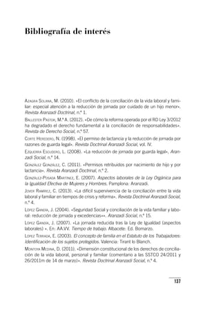 137
Bibliografía de interés
Azagra Solana, M. (2010). «El conflicto de la conciliación de la vida laboral y fami-
liar: especial atención a la reducción de jornada por cuidado de un hijo menor».
Revista Aranzadi Doctrinal, n.º 1.
Ballester Pastor, M.ª A. (2012). «De cómo la reforma operada por el RD Ley 3/2012
ha degradado el derecho fundamental a la conciliación de responsabilidades».
Revista de Derecho Social, n.º 57.
Corte Heredero, N. (1998). «El permiso de lactancia y la reducción de jornada por
razones de guarda legal». Revista Doctrinal Aranzadi Social, vol. IV.
Ezquerra Escudero, L. (2008). «La reducción de jornada por guarda legal», Aran-
zadi Social, n.º 14.
González González, C. (2011). «Permisos retribuidos por nacimiento de hijo y por
lactancia». Revista Aranzadi Doctrinal, n.º 2.
González-Posada Martínez, E. (2007). Aspectos laborales de la Ley Orgánica para
la Igualdad Efectiva de Mujeres y Hombres. Pamplona: Aranzadi.
Jover Ramírez, C. (2013). «La difícil supervivencia de la conciliación entre la vida
laboral y familiar en tiempos de crisis y reforma». Revista Doctrinal Aranzadi Social,
n.º 4.
López Gandía, J. (2004). «Seguridad Social y conciliación de la vida familiar y labo-
ral: reducción de jornada y excedencias»». Aranzadi Social, n.º 15.
López Gandía, J. (2007). «La jornada reducida tras la Ley de Igualdad (aspectos
laborales) ». En: AA.VV. Tiempo de trabajo. Albacete: Ed. Bomarzo.
López Terrada, E. (2003). El concepto de familia en el Estatuto de los Trabajadores:
Identificación de los sujetos protegidos. Valencia: Tirant lo Blanch.
Montoya Medina, D. (2011). «Dimensión constitucional de los derechos de concilia-
ción de la vida laboral, personal y familiar (comentario a las SSTCO 24/2011 y
26/2011m de 14 de marzo)». Revista Doctrinal Aranzadi Social, n.º 4.
 