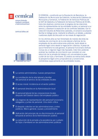 Estudios
de Relaciones
Laborales
La reducción
de la jornada y
la excedencia por
cuidado de hijos
o familiares en las
administraciones
públicas
Carolina Gala Durán
consorci d’estudis,
mediacióiconciliació
a l’administració local
El CEMICAL, constituido por la Diputación de Barcelona, la
Federación de Municipios de Cataluña, la Asociación Catalana de
Municipios y Comarcas, la Federación de Servicios Públicos de
la UGT de Cataluña y la Federación de Servicios Públicos de CC.OO.,
tiene dos objetivos: promocionar el progreso de las relaciones
entre los representantes de las entidades locales y el personal a su
servicio, y favorecer la resolución de los conflictos laborales. Con la
colección Estudios de Relaciones Laborales, el consorcio se propone
facilitar el diálogo social, mediante la reflexión y el debate, y abordar
cuestiones objeto de discusión en las mesas de negociación.
En los últimos años se han fomentado de manera decidida las
medidas de conciliación de la vida laboral y familiar de los
empleados de las administraciones públicas, tanto desde la
vertiente legal como desde la negociación colectiva. A pesar de
que el fenómeno ha sido general, el personal funcionario disfruta
incluso de un régimen legal más favorable. Este libro pretende
analizar las medidas de conciliación que consisten en una
reducción de la jornada de trabajo o en una excedencia para
cuidar de los hijos o familiares. El análisis se realiza tanto desde
la perspectiva legal como jurisprudencial y convencional,
centrándose especialmente en las entidades locales.
9
3
4
5
6
7
8
9
2
1
cemical.diba.cat
9
CarolinaGalaDuránLareduccióndelajornadaylaexcedenciaporcuidado
dehijosofamiliaresenlasadministracionespúblicas
La carrera administrativa: nuevas perspectivas
La conciliación de la vida laboral y familiar
del personal al servicio de las entidades locales
El acoso moral: incidencia en el sector público
El personal directivo en la Administración local
El personal laboral de las corporaciones locales
después del Estatuto básico del empleado público
Los órganos de representación del personal funcionario:
delegados y juntas de personal. Una visión crítica
El despido colectivo en las administraciones y entes
públicos. Marco general, causas y procedimiento
Aplicación del principio de no discriminación al personal
temporal al servicio de la Administración pública
La reducción de la jornada y la excedencia por cuidado
de hijos o familiares en las administraciones públicas
ISBN 978-84-9803-740-1
9 788498 037401
C
M
Y
CM
MY
CY
CMY
K
COB_9_La reduccion de jornada y la excedencia_ES.ai 1 09/03/16 12:07COB_9_La reduccion de jornada y la excedencia_ES.ai 1 09/03/16 12:07
 