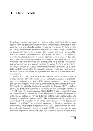 19
1. Introducción
En estos momentos, son varias las medidas a disposición tanto del personal
laboral como del personal funcionario que, con el objetivo de facilitar la con-
ciliación de la vida laboral y familiar, comportan una reducción de la jornada
de trabajo. Sin embargo, a partir de ese punto en común, surge la diversidad,
ya que, como veremos, los supuestos de hecho son diferentes –aunque, lógi-
camente, vinculados con el cuidado de los hijos, personas con discapacidad
o familiares–, la reducción de la jornada aparece como la única medida posi-
ble o bien combinada con un permiso retribuido, y también el alcance, la
duración o las consecuencias para el solicitante de la medida son distintas.
Asimismo, mientras que algunas medidas de reducción de la jornada tienen
una larga tradición en nuestro ordenamiento jurídico (es el caso de la vincu-
lada con la lactancia) otras son bastante recientes (como, por ejemplo, la re-
lacionada con el cuidado de los hijos enfermos de cáncer u otras enfermeda-
des graves).
Y junto a todo ello, cabe recordar que mientras que al personal laboral de
cualquiera de las administraciones públicas se le aplica, respecto a todos los ti-
pos de reducción de la jornada, el TRET y el correspondiente convenio colectivo
(sin perjuicio de alguna reclamación judicial en la que, como adelantábamos an-
teriormente, se solicitaba también la aplicación del derogado EBEP), en el su-
puesto del personal funcionario la normativa es más compleja y diversa: el
TREBEP como norma marco pero no básica, la LMRFP para el caso del personal
de la Administración General del Estado, la normativa autonómica (recogida, en
esta materia, tanto en las normas de función pública como en algunas leyes de
igualdad autonómicas) y el ar­tícu­lo 92 LBRL para el personal funcionario de la
Administración local, según el cual dicho personal se rige, en lo no dispuesto en
la LBRL, por el TREBEP, por la restante legislación del Estado en materia de fun-
ción pública, así como por la legislación de las CCAA, en los términos del ar­tícu­
lo 149.1.18 CE (aplicación directa del actual TREBEP que ya derivaba del tenor
literal del propio inicio del art. 48 EBEP, tras la reforma incorporada por el RDL
 