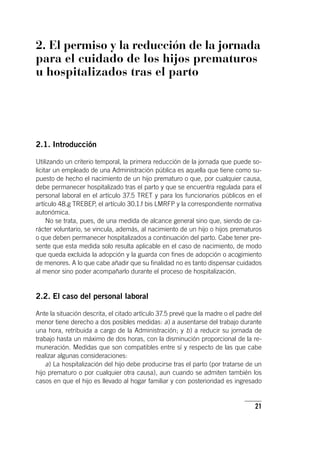 21
2. El permiso y la reducción de la jornada
para el cuidado de los hijos prematuros
u hospitalizados tras el parto
2.1. Introducción
Utilizando un criterio temporal, la primera reducción de la jornada que puede so-
licitar un empleado de una Administración pública es aquella que tiene como su-
puesto de hecho el nacimiento de un hijo prematuro o que, por cualquier causa,
debe permanecer hospitalizado tras el parto y que se encuentra regulada para el
personal laboral en el ar­tícu­lo 37.5 TRET y para los funcionarios públicos en el
ar­tícu­lo 48.g TREBEP, el ar­tícu­lo 30.1.f bis LMRFP y la correspondiente normativa
autonómica.
No se trata, pues, de una medida de alcance general sino que, siendo de ca-
rácter voluntario, se vincula, además, al nacimiento de un hijo o hijos prematuros
o que deben permanecer hospitalizados a continuación del parto. Cabe tener pre-
sente que esta medida solo resulta aplicable en el caso de nacimiento, de modo
que queda excluida la adopción y la guarda con fines de adopción o acogimiento
de menores. A lo que cabe añadir que su finalidad no es tanto dispensar cuidados
al menor sino poder acompañarlo durante el proceso de hospitalización.
2.2. El caso del personal laboral
Ante la situación descrita, el citado ar­tícu­lo 37.5 prevé que la madre o el padre del
menor tiene derecho a dos posibles medidas: a) a ausentarse del trabajo durante
una hora, retribuida a cargo de la Administración; y b) a reducir su jornada de
trabajo hasta un máximo de dos horas, con la disminución proporcional de la re-
muneración. Medidas que son compatibles entre sí y respecto de las que cabe
realizar algunas consideraciones:
a) La hospitalización del hijo debe producirse tras el parto (por tratarse de un
hijo prematuro o por cualquier otra causa), aun cuando se admiten también los
casos en que el hijo es llevado al hogar familiar y con posterioridad es ingresado
 