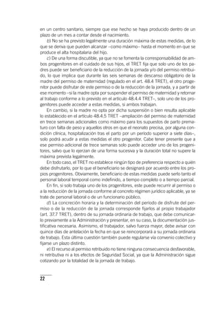 22
en un centro sanitario, siempre que ese hecho se haya producido dentro de un
plazo de un mes a contar desde el nacimiento.
b) No se ha previsto legalmente una duración máxima de estas medidas, de lo
que se deriva que pueden alcanzar –como máximo– hasta el momento en que se
produce el alta hospitalaria del hijo.
c) De una forma discutible, ya que no se fomenta la corresponsabilidad de am-
bos progenitores en el cuidado de sus hijos, el TRET fija que solo uno de los pa-
dres puede ser beneficiario de la reducción de la jornada y/o del permiso retribui-
do, lo que implica que durante las seis semanas de descanso obligatorio de la
madre del permiso de maternidad (regulado en el art. 48.4 TRET), el otro proge-
nitor puede disfrutar de este permiso o de la reducción de la jornada, y a partir de
ese momento –si la madre opta por suspender el permiso de maternidad y retornar
al trabajo conforme a lo previsto en el ar­tícu­lo 48.4.4 TRET–, solo uno de los pro-
genitores puede acceder a estas medidas, si ambos trabajan.
En cambio, si la madre no opta por dicha suspensión o bien resulta aplicable
lo establecido en el ar­tícu­lo 48.4.5 TRET –ampliación del permiso de maternidad
en trece semanas adicionales como máximo para los supuestos de parto prema-
turo con falta de peso y aquellos otros en que el neonato precisa, por alguna con-
dición clínica, hospitalización tras el parto por un período superior a siete días–,
solo podrá acudir a estas medidas el otro progenitor. Cabe tener presente que a
ese permiso adicional de trece semanas solo puede acceder uno de los progeni-
tores, salvo que lo ejerzan de una forma sucesiva y la duración total no supere la
máxima prevista legalmente.
En todo caso, el TRET no establece ningún tipo de preferencia respecto a quién
debe disfrutarlo, por lo que el beneficiario se designará por acuerdo entre los pro-
pios progenitores. Obviamente, beneficiario de estas medidas puede serlo tanto el
personal laboral temporal como indefinido, a tiempo completo o a tiempo parcial.
En fin, si solo trabaja uno de los progenitores, este puede recurrir al permiso o
a la reducción de la jornada conforme al concreto régimen jurídico aplicable, ya se
trate de personal laboral o de un funcionario público.
d) La concreción horaria y la determinación del período de disfrute del per-
miso o de la reducción de la jornada corresponde fijarlos al propio trabajador
(art. 37.7 TRET), dentro de su jornada ordinaria de trabajo, que debe comunicar-
lo previamente a la Administración y presentar, en su caso, la documentación jus-
tificativa necesaria. Asimismo, el trabajador, salvo fuerza mayor, debe avisar con
quince días de antelación la fecha en que se reincorporará a su jornada ordinaria
de trabajo. Esta última cuestión también puede regularse vía convenio colectivo y
fijarse un plazo distinto.
e) El recurso al permiso retribuido no tiene ninguna consecuencia desfavorable,
ni retributiva ni a los efectos de Seguridad Social, ya que la Administración sigue
cotizando por la totalidad de la jornada de trabajo.
 