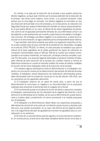 23
En cambio, si se opta por la reducción de la jornada sí que pueden producirse
efectos negativos, aunque sean mínimos por la escasa extensión de la reducción de
la jornada –dos horas como máximo, como vimos– y su duración temporal –cabe
pensar que no muy larga, en principio. Los efectos negativos se concretan en que
esa reducción de la jornada no es remunerada y, en consecuencia, la cotización a la
Seguridad Social que realiza la Administración también se reduce proporcionalmen-
te, lo que podría afectar, en su caso, al cálculo de las bases reguladoras de pensio-
nes como la de incapacidad permanente derivada de una enfermedad común o la
de jubilación y a las prestaciones por muerte y supervivencia vinculadas a contingen-
cias comunes. Sin embargo, ese efecto negativo no se producirá si, a pesar de la re-
ducción en la remuneración, se sigue cotizando por la correspondiente base máxima.
Y aquí también cabe tener presente que existe una regulación específica en tor-
no a esta cuestión para el caso concreto de la prestación por desempleo, recogida
en el ar­tícu­lo 270.6 TRLGSS. En efecto, en este precepto se establece que para el
cálculo de la base reguladora de la citada prestación las bases de cotización se
computan incrementadas hasta el 100 por 100 de la cuantía que hubiera corres-
pondido si se hubiera mantenido, sin reducción, el trabajo a tiempo completo o par-
cial. Por otra parte, si la situación legal de desempleo se produce mientras el traba-
jador disfruta de esta reducción de la jornada, las cuantías máxima y mínima se
determinan teniendo en cuenta el indicador público de rentas de efectos múltiples
en función de las horas trabajadas antes de la reducción de la jornada.
f) Si existiera alguna discrepancia entre la Administración y el trabajador res-
pecto a la concreción horaria y/o la determinación del período de disfrute de estas
medidas, el trabajador, previa interposición de reclamación administrativa previa,
debe demandarla ante la jurisdicción social por la vía del ar­tícu­lo 139 LRJS, que
se caracteriza por los siguientes elementos:
1) El trabajador dispone de un plazo de veinte días, a partir de que la
Administración le comunique su negativa o su disconformidad con la propuesta
realizada para presentar la demanda ante el Juzgado de lo Social.
2) En la demanda puede acumularse la acción de daños y perjuicios causados
al trabajador, exclusivamente por los derivados de la negativa del derecho o de la
demora en la efectividad de la medida, de los que la Administración puede exone-
rarse si hubiere dado cumplimiento, al menos provisional, a la medida propuesta
por el trabajador.
3) El trabajador y la Administración deben llevar sus respectivas propuestas y
alternativas de concreción a los actos de conciliación previa al juicio y al propio acto
del juicio, que podrán acompañar, en su caso, del informe de los órganos parita-
rios o de seguimiento del plan de igualdad (la comisión de igualdad) para su con-
sideración en la sentencia.
4) Se trata de un procedimiento judicial urgente y se le da tramitación preferen-
te. En consecuencia, el acto de la vista debe señalarse dentro de los cinco días si-
 