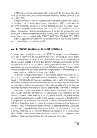 25
a) Algunos convenios colectivos amplían la duración del permiso a dos o tres
horas de ausencia retribuidas, si bien no hacen referencia a la reducción de la jor-
nada (CC1, CC5).
b) Algún convenio, si bien extiende la duración del permiso retribuido a dos ho-
ras, limita su duración a seis meses (como hemos visto, el TRET no establece nin-
gún límite temporal) y no incluye la fórmula de la reducción de la jornada (CC2).
c) Algunos convenios colectivos amplían la duración del permiso a dos horas
diarias remuneradas y prevén una reducción de la jornada de también dos horas
diarias, con la disminución proporcional de la retribución. Con ello se recoge lo pre-
visto actualmente en el ar­tícu­lo 48.g TREBEP (CC3, CC6, CC7, CC8, CC9, CC10).
d) En fin, algún convenio colectivo no hace referencia a esta medida de conci-
liación de la vida laboral y familiar (CC4).
2.3. El régimen aplicable al personal funcionario
En primer lugar, cabe destacar que en el TREBEP se recogen dos medidas vincu-
ladas con el nacimiento de hijos prematuros o que, por cualquier causa, deben
continuar hospitalizados tras el parto, muy similares a las ya vistas para el personal
laboral. Así, por un lado, el ar­tícu­lo 49.a párrafo 5.º prevé una ampliación del per-
miso por maternidad y, por otro, el ar­tícu­lo 48.g establece el derecho a un permi-
so retribuido o a una reducción de la jornada de trabajo ordinaria. Ambas medidas
resultan directamente aplicables, conforme a lo previsto en el ar­tícu­lo 92 LBRL, al
personal funcionario de las administraciones locales.
En relación con la primera medida, el mencionado ar­tícu­lo 49.a párrafo 5.º se-
ñala que, en los casos de parto prematuro y en aquellos en que, por cualquier otra
causa, el neonato debe permanecer hospitalizado tras el parto, el permiso de ma-
ternidad se amplía en tantos días como el recién nacido se encuentre hospitalizado,
con un máximo de trece semanas adicionales. A lo que cabe añadir también que
respecto del personal funcionario se aplica la posibilidad de suspender la prestación
por maternidad una vez transcurridas las seis semanas de descanso obligatorio pos-
terior al parto, pasando a percibirla una vez se produzca el alta hospitalaria del hijo.
Esto supone que la madre funcionaria, sin perjuicio de disfrutar obligatoriamente de
las seis semanas posteriores al parto, puede optar por suspender el disfrute del res-
to del permiso por maternidad –un máximo, por tanto, de diez semanas si no ha
disfrutado de parte de dicho permiso antes del parto (o más si se trata de un parto
múltiple)– hasta el momento en que se produzca el alta hospitalaria de su hijo, con
lo que se reincorporará al trabajo durante ese período, sin perjuicio de poder acudir
al permiso retribuido o a la reducción de la jornada recogidos en el citado ar­tícu­lo
48.g TREBEP. En el caso de fallecimiento de la madre, el otro progenitor puede
adoptar la misma solución respecto del mismo período de tiempo.
 
