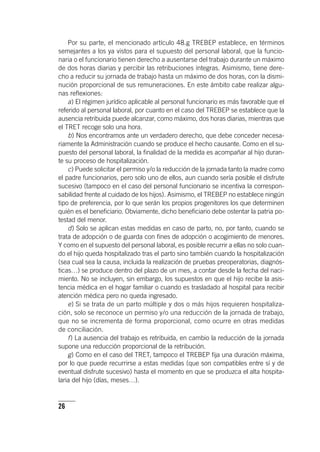 26
Por su parte, el mencionado ar­tícu­lo 48.g TREBEP establece, en términos
semejantes a los ya vistos para el supuesto del personal laboral, que la funcio-
naria o el funcionario tienen derecho a ausentarse del trabajo durante un máximo
de dos horas diarias y percibir las retribuciones íntegras. Asimismo, tiene dere-
cho a reducir su jornada de trabajo hasta un máximo de dos horas, con la dismi-
nución proporcional de sus remuneraciones. En este ámbito cabe realizar algu-
nas reflexiones:
a) El régimen jurídico aplicable al personal funcionario es más favorable que el
referido al personal laboral, por cuanto en el caso del TREBEP se establece que la
ausencia retribuida puede alcanzar, como máximo, dos horas diarias, mientras que
el TRET recoge solo una hora.
b) Nos encontramos ante un verdadero derecho, que debe conceder necesa-
riamente la Administración cuando se produce el hecho causante. Como en el su-
puesto del personal laboral, la finalidad de la medida es acompañar al hijo duran-
te su proceso de hospitalización.
c) Puede solicitar el permiso y/o la reducción de la jornada tanto la madre como
el padre funcionarios, pero solo uno de ellos, aun cuando sería posible el disfrute
sucesivo (tampoco en el caso del personal funcionario se incentiva la correspon-
sabilidad frente al cuidado de los hijos). Asimismo, el TREBEP no establece ningún
tipo de preferencia, por lo que serán los propios progenitores los que determinen
quién es el beneficiario. Obviamente, dicho beneficiario debe ostentar la patria po-
testad del menor.
d) Solo se aplican estas medidas en caso de parto, no, por tanto, cuando se
trata de adopción o de guarda con fines de adopción o acogimiento de menores.
Y como en el supuesto del personal laboral, es posible recurrir a ellas no solo cuan-
do el hijo queda hospitalizado tras el parto sino también cuando la hospitalización
(sea cual sea la causa, incluida la realización de pruebas preoperatorias, diagnós-
ticas…) se produce dentro del plazo de un mes, a contar desde la fecha del naci-
miento. No se incluyen, sin embargo, los supuestos en que el hijo recibe la asis-
tencia médica en el hogar familiar o cuando es trasladado al hospital para recibir
atención médica pero no queda ingresado.
e) Si se trata de un parto múltiple y dos o más hijos requieren hospitaliza-
ción, solo se reconoce un permiso y/o una reducción de la jornada de trabajo,
que no se incrementa de forma proporcional, como ocurre en otras medidas
de conciliación.
f) La ausencia del trabajo es retribuida, en cambio la reducción de la jornada
supone una reducción proporcional de la retribución.
g) Como en el caso del TRET, tampoco el TREBEP fija una duración máxima,
por lo que puede recurrirse a estas medidas (que son compatibles entre sí y de
eventual disfrute sucesivo) hasta el momento en que se produzca el alta hospita-
laria del hijo (días, meses…).
 