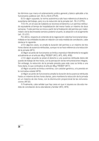 28
los términos que marca el ordenamiento jurídico general y básico aplicable a los
funcionarios públicos (art. 50.3 y 50.4 LFPLR).
6) En algún supuesto, la norma autonómica solo hace referencia al derecho a
ausentarse del trabajo, pero no a la reducción de la jornada (art. 76.1.f LFPG).
7) En fin, en el caso de Cataluña se reconoce el derecho a un permiso retribui-
do equivalente al tiempo de hospitalización del menor hasta un máximo de doce
semanas. Y este permiso se inicia a partir de la finalización del permiso por mater-
nidad o de la decimosexta semana posterior al parto, la adopción o el acogimiento
(art. 15 LCC).
Por último, respecto al contenido de la negociación colectiva funcionarial desa-
rrollada en las entidades locales en relación con esta medida de conciliación, cabe
destacar lo siguiente:
a) En algunos casos, se amplía la duración del permiso a un máximo de tres
horas diarias de ausencia retribuidas, aunque no se hace referencia a la reducción
de la jornada (AF1).
b) Algún acuerdo de funcionarios se limita a reproducir literalmente lo recogido
actualmente en el ar­tícu­lo 48.g TREBEP (AF3, AF5, AF6, AF8).
c) En algún acuerdo se prevé el derecho a una ausencia retribuida diaria del
puesto de trabajo de tres horas, con la percepción de las remuneraciones íntegras.
Sin embargo, la reducción de la jornada prevista para este caso se limita a una
hora diaria, lo que contradice el ar­tícu­lo 48.g TREBEP (AF7).
d) Algún acuerdo se limita a remitirse, con carácter genérico, a lo previsto en
la normativa estatal (AF9).
e) Algún acuerdo de funcionarios amplía la duración de la ausencia retribuida
hasta un máximo de tres horas diarias, pero mantiene la reducción de la jornada
en un máximo de dos horas, con la disminución proporcional de las remunera-
ciones (AF10).
f) Finalmente, cabe señalar que hay casos en que ni siquiera se cita esta me-
dida de conciliación de la vida laboral y familiar (AF2, AF4).
 