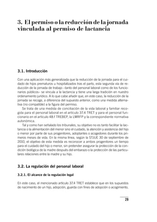 29
3. El permiso o la reducción de la jornada
vinculada al permiso de lactancia
3.1. Introducción
Con una aplicación más generalizada que la reducción de la jornada para el cui-
dado de hijos prematuros u hospitalizados tras el parto, esta segunda vía de re-
ducción de la jornada de trabajo –tanto del personal laboral como de los funcio-
narios públicos– se vincula a la lactancia y tiene una larga tradición en nuestro
ordenamiento jurídico. A lo que cabe añadir que, en este caso, la reducción de la
jornada se recoge, a diferencia del supuesto anterior, como una medida alterna-
tiva (no compatible) a la figura del permiso.
Se trata de una medida de conciliación de la vida laboral y familiar reco-
gida para el personal laboral en el ar­tícu­lo 37.4 TRET y para el personal fun-
cionario en el ar­tícu­lo 48.f TREBEP, la LMRFP y la correspondiente normativa
autonómica.
Tal y como han señalado los tribunales, su objetivo no es tanto facilitar la lac-
tancia o la alimentación del menor sino el cuidado, la atención y asistencia del hijo
o menor por parte de sus progenitores, adoptantes o acogedores durante los pri-
meros meses de vida. En la misma línea, según la STJUE 30 de septiembre de
2010, el objetivo de esta medida es reconocer a ambos progenitores un tiempo
para el cuidado del hijo o menor, sin pretender asegurar la protección de la con-
dición biológica de la madre después del embarazo o la protección de las particu-
lares relaciones entre la madre y su hijo.
3.2. La regulación del personal laboral
3.2.1. El alcance de la regulación legal
En este caso, el mencionado ar­tícu­lo 37.4 TRET establece que en los supuestos
de nacimiento de un hijo, adopción, guarda con fines de adopción o acogimiento,
 