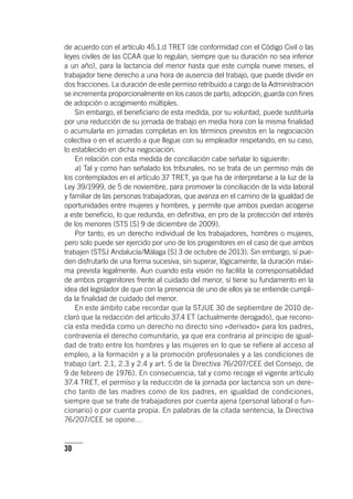 30
de acuerdo con el ar­tícu­lo 45.1.d TRET (de conformidad con el Código Civil o las
leyes civiles de las CCAA que lo regulan, siempre que su duración no sea inferior
a un año), para la lactancia del menor hasta que este cumpla nueve meses, el
trabajador tiene derecho a una hora de ausencia del trabajo, que puede dividir en
dos fracciones. La duración de este permiso retribuido a cargo de la Administración
se incrementa proporcionalmente en los casos de parto, adopción, guarda con fines
de adopción o acogimiento múltiples.
Sin embargo, el beneficiario de esta medida, por su voluntad, puede sustituirla
por una reducción de su jornada de trabajo en media hora con la misma finalidad
o acumularla en jornadas completas en los términos previstos en la negociación
colectiva o en el acuerdo a que llegue con su empleador respetando, en su caso,
lo establecido en dicha negociación.
En relación con esta medida de conciliación cabe señalar lo siguiente:
a) Tal y como han señalado los tribunales, no se trata de un permiso más de
los contemplados en el ar­tícu­lo 37 TRET, ya que ha de interpretarse a la luz de la
Ley 39/1999, de 5 de noviembre, para promover la conciliación de la vida laboral
y familiar de las personas trabajadoras, que avanza en el camino de la igualdad de
oportunidades entre mujeres y hombres, y permite que ambos puedan acogerse
a este beneficio, lo que redunda, en definitiva, en pro de la protección del interés
de los menores (STS [S] 9 de diciembre de 2009).
Por tanto, es un derecho individual de los trabajadores, hombres o mujeres,
pero solo puede ser ejercido por uno de los progenitores en el caso de que ambos
trabajen (STSJ Andalucía/Málaga [S] 3 de octubre de 2013). Sin embargo, sí pue-
den disfrutarlo de una forma sucesiva, sin superar, lógicamente, la duración máxi-
ma prevista legalmente. Aun cuando esta visión no facilita la corresponsabilidad
de ambos progenitores frente al cuidado del menor, sí tiene su fundamento en la
idea del legislador de que con la presencia de uno de ellos ya se entiende cumpli-
da la finalidad de cuidado del menor.
En este ámbito cabe recordar que la STJUE 30 de septiembre de 2010 de-
claró que la redacción del ar­tícu­lo 37.4 ET (actualmente derogado), que recono-
cía esta medida como un derecho no directo sino «derivado» para los padres,
contravenía el derecho comunitario, ya que era contraria al principio de igual-
dad de trato entre los hombres y las mujeres en lo que se refiere al acceso al
empleo, a la formación y a la promoción profesionales y a las condiciones de
trabajo (art. 2.1, 2.3 y 2.4 y art. 5 de la Directiva 76/207/CEE del Consejo, de
9 de febrero de 1976). En consecuencia, tal y como recoge el vigente ar­tícu­lo
37.4 TRET, el permiso y la reducción de la jornada por lactancia son un dere-
cho tanto de las madres como de los padres, en igualdad de condiciones,
siempre que se trate de trabajadores por cuenta ajena (personal laboral o fun-
cionario) o por cuenta propia. En palabras de la citada sentencia, la Directiva
76/207/CEE se opone…
 