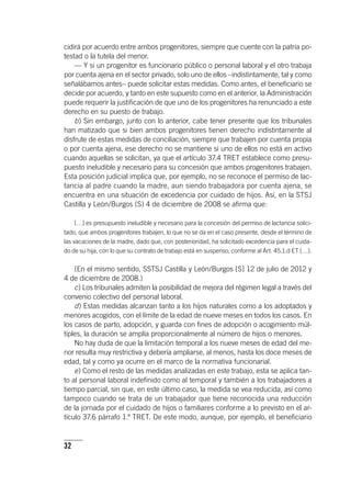 32
cidirá por acuerdo entre ambos progenitores, siempre que cuente con la patria po-
testad o la tutela del menor.
— Y si un progenitor es funcionario público o personal laboral y el otro trabaja
por cuenta ajena en el sector privado, solo uno de ellos –indistintamente, tal y como
señalábamos antes– puede solicitar estas medidas. Como antes, el beneficiario se
decide por acuerdo, y tanto en este supuesto como en el anterior, la Administración
puede requerir la justificación de que uno de los progenitores ha renunciado a este
derecho en su puesto de trabajo.
b) Sin embargo, junto con lo anterior, cabe tener presente que los tribunales
han matizado que si bien ambos progenitores tienen derecho indistintamente al
disfrute de estas medidas de conciliación, siempre que trabajen por cuenta propia
o por cuenta ajena, ese derecho no se mantiene si uno de ellos no está en activo
cuando aquellas se solicitan, ya que el ar­tícu­lo 37.4 TRET establece como presu-
puesto ineludible y necesario para su concesión que ambos progenitores trabajen.
Esta posición judicial implica que, por ejemplo, no se reconoce el permiso de lac-
tancia al padre cuando la madre, aun siendo trabajadora por cuenta ajena, se
encuentra en una situación de excedencia por cuidado de hijos. Así, en la STSJ
Castilla y León/Burgos (S) 4 de diciembre de 2008 se afirma que:
[…] es presupuesto ineludible y necesario para la concesión del permiso de lactancia solici-
tado, que ambos progenitores trabajen, lo que no se da en el caso presente, desde el término de
las vacaciones de la madre, dado que, con posterioridad, ha solicitado excedencia para el cuida-
do de su hija, con lo que su contrato de trabajo está en suspenso, conforme al Art. 45.1.d ET […].
(En el mismo sentido, SSTSJ Castilla y León/Burgos [S] 12 de julio de 2012 y
4 de diciembre de 2008.)
c) Los tribunales admiten la posibilidad de mejora del régimen legal a través del
convenio colectivo del personal laboral.
d) Estas medidas alcanzan tanto a los hijos naturales como a los adoptados y
menores acogidos, con el límite de la edad de nueve meses en todos los casos. En
los casos de parto, adopción, y guarda con fines de adopción o acogimiento múl-
tiples, la duración se amplía proporcionalmente al número de hijos o menores.
No hay duda de que la limitación temporal a los nueve meses de edad del me-
nor resulta muy restrictiva y debería ampliarse, al menos, hasta los doce meses de
edad, tal y como ya ocurre en el marco de la normativa funcionarial.
e) Como el resto de las medidas analizadas en este trabajo, esta se aplica tan-
to al personal laboral indefinido como al temporal y también a los trabajadores a
tiempo parcial, sin que, en este último caso, la medida se vea reducida, así como
tampoco cuando se trata de un trabajador que tiene reconocida una reducción
de la jornada por el cuidado de hijos o familiares conforme a lo previsto en el ar­
tícu­lo 37.6 párrafo 1.º TRET. De este modo, aunque, por ejemplo, el beneficiario
 