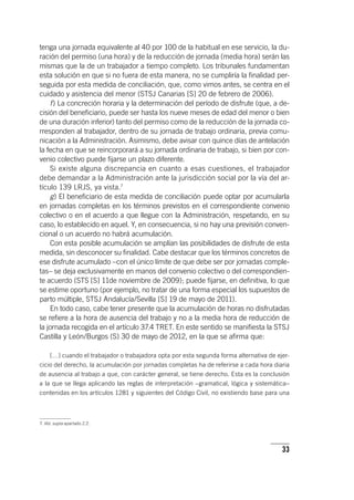 33
tenga una jornada equivalente al 40 por 100 de la habitual en ese servicio, la du-
ración del permiso (una hora) y de la reducción de jornada (media hora) serán las
mismas que la de un trabajador a tiempo completo. Los tribunales fundamentan
esta solución en que si no fuera de esta manera, no se cumpliría la finalidad per-
seguida por esta medida de conciliación, que, como vimos antes, se centra en el
cuidado y asistencia del menor (STSJ Canarias [S] 20 de febrero de 2006).
f) La concreción horaria y la determinación del período de disfrute (que, a de-
cisión del beneficiario, puede ser hasta los nueve meses de edad del menor o bien
de una duración inferior) tanto del permiso como de la reducción de la jornada co-
rresponden al trabajador, dentro de su jornada de trabajo ordinaria, previa comu-
nicación a la Administración. Asimismo, debe avisar con quince días de antelación
la fecha en que se reincorporará a su jornada ordinaria de trabajo, si bien por con-
venio colectivo puede fijarse un plazo diferente.
Si existe alguna discrepancia en cuanto a esas cuestiones, el trabajador
debe demandar a la Administración ante la jurisdicción social por la vía del ar­
tícu­lo 139 LRJS, ya vista.7
g) El beneficiario de esta medida de conciliación puede optar por acumularla
en jornadas completas en los términos previstos en el correspondiente convenio
colectivo o en el acuerdo a que llegue con la Administración, respetando, en su
caso, lo establecido en aquel. Y, en consecuencia, si no hay una previsión conven-
cional o un acuerdo no habrá acumulación.
Con esta posible acumulación se amplían las posibilidades de disfrute de esta
medida, sin desconocer su finalidad. Cabe destacar que los términos concretos de
ese disfrute acumulado –con el único límite de que debe ser por jornadas comple-
tas– se deja exclusivamente en manos del convenio colectivo o del correspondien-
te acuerdo (STS [S] 11de noviembre de 2009); puede fijarse, en definitiva, lo que
se estime oportuno (por ejemplo, no tratar de una forma especial los supuestos de
parto múltiple, STSJ Andalucía/Sevilla [S] 19 de mayo de 2011).
En todo caso, cabe tener presente que la acumulación de horas no disfrutadas
se refiere a la hora de ausencia del trabajo y no a la media hora de reducción de
la jornada recogida en el ar­tícu­lo 37.4 TRET. En este sentido se manifiesta la STSJ
Castilla y León/Burgos (S) 30 de mayo de 2012, en la que se afirma que:
[…] cuando el trabajador o trabajadora opta por esta segunda forma alternativa de ejer-
cicio del derecho, la acumulación por jornadas completas ha de referirse a cada hora diaria
de ausencia al trabajo a que, con carácter general, se tiene derecho. Esta es la conclusión
a la que se llega aplicando las reglas de interpretación –gramatical, lógica y sistemática–
contenidas en los ar­tícu­los 1281 y siguientes del Código Civil, no existiendo base para una
7. Vid. supra apartado 2.2.
 