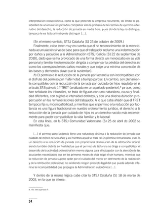 34
interpretación reduccionista, como la que pretende la empresa recurrente, de limitar la po-
sibilidad de acumular en jornadas completas solo la primera de las formas de ejercicio alter-
nativo del derecho, la reducción de jornada en media hora, pues donde la ley no distingue,
tampoco le es lícito al intérprete distinguir […].
(En el mismo sentido, STSJ Cataluña [S] 23 de octubre de 2009.)
Finalmente, cabe tener muy en cuenta que el no reconocimiento de la mencio-
nada acumulación sirve de base para que el trabajador reclame una indemnización
por daños y perjuicios a la Administración (STSJ Galicia [S] 22 de septiembre de
2010), dado que se ha provocado de una forma directa un menoscabo en su vida
personal y familiar (indemnización dirigida a compensar la pérdida del derecho así
como los correspondientes daños morales y que exige una mínima concreción de
las bases y elementos clave que la sustentan).
h) El permiso o la reducción de la jornada por lactancia son incompatibles con
el disfrute del permiso por maternidad a tiempo parcial. En cambio, son plenamen-
te compatibles con la reducción de la jornada por cuidado de hijos regulada en el
ar­tícu­lo 37.6 párrafo 1.º TRET (analizada en un apartado posterior),8
ya que, como
han señalado los tribunales, se trata de figuras con una naturaleza, causa y finali-
dad diferentes, con sujetos e intensidad distintos, y con una diversa duración y re-
percusión en las remuneraciones del trabajador. A lo que cabe añadir que el TRET
tampoco fija su incompatibilidad, y mientras que el permiso o la reducción por lac-
tancia es una figura tradicional en nuestro ordenamiento jurídico, el derecho a la
reducción de la jornada por cuidado de hijos es un derecho nacido más reciente-
mente para poder compatibilizar la vida familiar y la laboral.
En esta línea, en la STSJ Comunidad Valenciana (S) 25 de abril de 2002 se
manifiesta que:
[…] el permiso para lactancia tiene una naturaleza distinta a la reducción de jornada por
cuidado de menor de seis años y así mientras aquel se trata de un permiso remunerado, este es
un derecho a la reducción de jornada con proporcional disminución de la retribución laboral,
siendo también distinta su finalidad ya que el permiso de lactancia se dirige a compatibilizar el
desarrollo de la actividad profesional sin merma alguna para el trabajador con la atención de las
acuciantes necesidades que en los primeros meses de vida exige el ser humano, mientras que
la reducción de jornada supone optar por el cuidado del menor en detrimento de la realización
y de la retribución profesional, no existiendo ningún precepto legal del que pueda además infe-
rirse la incompatibilidad que propugna la Administración autonómica […].
Y dentro de la misma lógica cabe citar la STSJ Cataluña (S) 18 de marzo de
2003, en la que se afirma:
8. Vid. infra apartado 4.
 