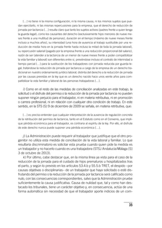 35
[…] no tiene ni la misma configuración, ni la misma causa, ni los mismos sujetos que pue-
dan ejercitarlo, ni las mismas repercusiones para la empresa, que el derecho de reducción de
jornada por lactancia […] resulta claro que tanto los sujetos activos (padres frente a quien tenga
la guarda legal), como los causantes del derecho (exclusivamente hijos menores de nueve me-
ses frente a una multitud de personas), duración en el tiempo (máximo de nueve meses frente
incluso a muchos años), su intensidad (una hora de ausencia al trabajo sustituible por una re-
ducción de media hora en la jornada frente hasta incluso la mitad de toda la jornada laboral),
su repercusión salarial (pagado por la empresa frente a una reducción proporcional del salario),
razón de ser (atender a la lactancia de un menor de nueve meses frente a poder compatibilizar
la vida familiar y laboral) son diferentes entre sí, previéndose incluso el contrato de interinidad a
tiempo parcial […] para la sustitución de los trabajadores con jornada reducida por guarda le-
gal, tratándose la reducción de jornada por lactancia a cargo de la empresa de un derecho tra-
dicional en nuestro ordenamiento jurídico laboral, distinta del derecho a la reducción de jornada
por las causas previstas en la ley que es un derecho nacido hace unos veinte años para com-
patibilizar la vida familiar y laboral de las personas trabajadoras […].
i) Como en el resto de las medidas de conciliación analizadas en este trabajo, la
solicitud o el disfrute del permiso o la reducción de la jornada por lactancia no pueden
suponer ningún perjuicio para el trabajador, ni en materia retributiva, ni en promoción
o carrera profesional, ni en relación con cualquier otra condición de trabajo. En este
sentido, en la STS (S) 9 de diciembre de 2009 se señala, en materia retributiva, que:
[…] es preciso entender que cualquier interpretación de la ausencia de regulación concreta
de la retribución del permiso de lactancia, tanto en el Estatuto como en el Convenio, que impli-
que pérdida económica para el trabajador, es contraria al espíritu de la ley. Por ello, el disfrute
de este derecho nunca puede suponer una pérdida económica […].
j) La Administración puede requerir al trabajador que justifique que el otro pro-
genitor no utiliza esta medida de conciliación de la vida laboral y familiar. Lo que
resultaría discriminatorio es solicitar esta prueba cuando quien pide la medida es
un trabajador y no hacerlo cuando es una trabajadora (STSJ Andalucía/Málaga [S]
3 de octubre de 2013).
k) Por último, cabe destacar que, en la misma línea ya vista para el caso de la
reducción de la jornada para el cuidado de hijos prematuros u hospitalizados tras
el parto, y según lo previsto en los ar­tícu­los 53.4.b y 55.5.b TRET, el despido –por
causas objetivas o disciplinarias– de un trabajador que haya solicitado o esté dis-
frutando del permiso o la reducción de la jornada por lactancia será calificado como
nulo, con las consecuencias correspondientes, salvo que la Administración pruebe
suficientemente la causa justificativa. Causa de nulidad que, tal y como han des-
tacado los tribunales, tiene un carácter objetivo y, en consecuencia, actúa de una
forma automática sin necesidad de que el trabajador aporte indicios de un com-
 