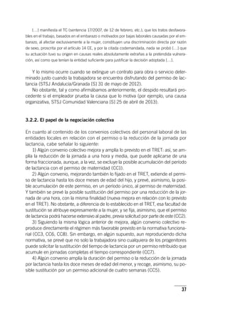37
[…] manifiesta el TC (sentencia 17/2007, de 12 de febrero, etc.), que los tratos desfavora-
bles en el trabajo, basados en el embarazo o motivados por bajas laborales causadas por el em-
barazo, al afectar exclusivamente a la mujer, constituyen una discriminación directa por razón
de sexo, proscrita por el ar­tícu­lo 14 CE, y por la citada codemandada, nada se probó […] que
su actuación tuvo su origen en causas reales absolutamente extrañas a la pretendida vulnera-
ción, así como que tenían la entidad suficiente para justificar la decisión adoptada […].
Y lo mismo ocurre cuando se extingue un contrato para obra o servicio deter-
minado justo cuando la trabajadora se encuentra disfrutando del permiso de lac-
tancia (STSJ Andalucía/Granada [S] 31 de mayo de 2012).
No obstante, tal y como afirmábamos anteriormente, el despido resultará pro-
cedente si el empleador prueba la causa que lo motiva (por ejemplo, una causa
organizativa, STSJ Comunidad Valenciana [S] 25 de abril de 2013).
3.2.2. El papel de la negociación colectiva
En cuanto al contenido de los convenios colectivos del personal laboral de las
entidades locales en relación con el permiso o la reducción de la jornada por
lactancia, cabe señalar lo siguiente:
1) Algún convenio colectivo mejora y amplía lo previsto en el TRET: así, se am-
plía la reducción de la jornada a una hora y media, que puede aplicarse de una
forma fraccionada, aunque, a la vez, se excluye la posible acumulación del período
de lactancia con el permiso de maternidad (CC1).
2) Algún convenio, mejorando también lo fijado en el TRET, extiende el permi-
so de lactancia hasta los doce meses de edad del hijo, y prevé, asimismo, la posi-
ble acumulación de este permiso, en un período único, al permiso de maternidad.
Y también se prevé la posible sustitución del permiso por una reducción de la jor-
nada de una hora, con la misma finalidad (nueva mejora en relación con lo previsto
en el TRET). No obstante, a diferencia de lo establecido en el TRET, esa facultad de
sustitución se atribuye expresamente a la mujer, y se fija, asimismo, que el permiso
de lactancia podrá hacerse extensivo al padre, previa solicitud por parte de este (CC2).
3) Siguiendo la misma lógica anterior de mejora, algún convenio colectivo re-
produce directamente el régimen más favorable previsto en la normativa funciona-
rial (CC3, CC6, CC8). Sin embargo, en algún supuesto, aun reproduciendo dicha
normativa, se prevé que no solo la trabajadora sino cualquiera de los progenitores
puede solicitar la sustitución del tiempo de lactancia por un permiso retribuido que
acumule en jornadas completas el tiempo correspondiente (CC7).
4) Algún convenio amplía la duración del permiso o la reducción de la jornada
por lactancia hasta los doce meses de edad del menor, y recoge, asimismo, su po-
sible sustitución por un permiso adicional de cuatro semanas (CC5).
 