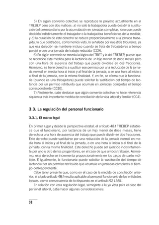38
5) En algún convenio colectivo se reproduce lo previsto actualmente en el
TREBEP pero con dos matices: a) no solo la trabajadora puede decidir la sustitu-
ción del permiso diario por la acumulación en jornadas completas, sino que puede
decidirlo indistintamente el trabajador o la trabajadora beneficiarios de la medida;
y b) la duración de este derecho se reduce proporcionalmente a la jornada traba-
jada, lo que contradice, como hemos visto, lo señalado por nuestros tribunales, ya
que esa duración se mantiene incluso cuando se trata de trabajadores a tiempo
parcial o con una jornada de trabajo reducida (CC9).
6) En algún convenio se mezcla la lógica del TRET y la del TREBEP, puesto que
se reconoce esta medida para la lactancia de un hijo menor de doce meses pero
con una hora de ausencia del trabajo que puede dividirse en dos fracciones.
Asimismo, se tiene derecho a sustituir ese permiso por una reducción de la jorna-
da normal en media hora al inicio y al final de la jornada, o en una hora al inicio o
al final de la jornada, con la misma finalidad. Y, en fin, se afirma que la funciona-
ria (cuando es una trabajadora) puede solicitar la sustitución del tiempo de lac-
tancia por un permiso retribuido que acumule en jornadas completas el tiempo
correspondiente (CC10).
7) Finalmente, cabe destacar que algún convenio colectivo no hace referencia
siquiera a esta importante medida de conciliación de la vida laboral y familiar (CC4).
3.3. La regulación del personal funcionario
3.3.1. El marco legal
En primer lugar y desde la perspectiva estatal, el ar­tícu­lo 48.f TREBEP estable-
ce que el funcionario, por lactancia de un hijo menor de doce meses, tiene
derecho a una hora de ausencia del trabajo que puede dividir en dos fracciones.
Este derecho puede sustituirse por una reducción de la jornada normal en me-
dia hora al inicio y al final de la jornada, o en una hora al inicio o al final de la
jornada, con la misma finalidad. Este derecho puede ser ejercido indistintamen-
te por uno u otro de los progenitores, en el caso de que ambos trabajen. Asimis-
mo, este derecho se incrementa proporcionalmente en los casos de parto múl-
tiple. E igualmente, la funcionaria puede solicitar la sustitución del tiempo de
lactancia por un permiso retribuido que acumule en jornadas completas el tiem-
po correspondiente.
Cabe tener presente que, como en el caso de la medida de conciliación ante-
rior, el citado ar­tícu­lo 48.f resulta aplicable al personal funcionario de las entidades
locales, como consecuencia de lo dispuesto en el ar­tícu­lo 92 LBRL.
En relación con esta regulación legal, semejante a la ya vista para el caso del
personal laboral, cabe hacer algunas consideraciones:
 