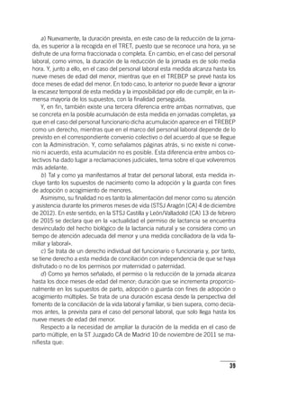 39
a) Nuevamente, la duración prevista, en este caso de la reducción de la jorna-
da, es superior a la recogida en el TRET, puesto que se reconoce una hora, ya se
disfrute de una forma fraccionada o completa. En cambio, en el caso del personal
laboral, como vimos, la duración de la reducción de la jornada es de solo media
hora. Y, junto a ello, en el caso del personal laboral esta medida alcanza hasta los
nueve meses de edad del menor, mientras que en el TREBEP se prevé hasta los
doce meses de edad del menor. En todo caso, lo anterior no puede llevar a ignorar
la escasez temporal de esta medida y la imposibilidad por ello de cumplir, en la in-
mensa mayoría de los supuestos, con la finalidad perseguida.
Y, en fin, también existe una tercera diferencia entre ambas normativas, que
se concreta en la posible acumulación de esta medida en jornadas completas, ya
que en el caso del personal funcionario dicha acumulación aparece en el TREBEP
como un derecho, mientras que en el marco del personal laboral depende de lo
previsto en el correspondiente convenio colectivo o del acuerdo al que se llegue
con la Administración. Y, como señalamos páginas atrás, si no existe ni conve-
nio ni acuerdo, esta acumulación no es posible. Esta diferencia entre ambos co-
lectivos ha dado lugar a reclamaciones judiciales, tema sobre el que volveremos
más adelante.
b) Tal y como ya manifestamos al tratar del personal laboral, esta medida in-
cluye tanto los supuestos de nacimiento como la adopción y la guarda con fines
de adopción o acogimiento de menores.
Asimismo, su finalidad no es tanto la alimentación del menor como su atención
y asistencia durante los primeros meses de vida (STSJ Aragón [CA] 4 de diciembre
de 2012). En este sentido, en la STSJ Castilla y León/Valladolid (CA) 13 de febrero
de 2015 se declara que en la «actualidad el permiso de lactancia se encuentra
desvinculado del hecho biológico de la lactancia natural y se considera como un
tiempo de atención adecuada del menor y una medida conciliadora de la vida fa-
miliar y laboral».
c) Se trata de un derecho individual del funcionario o funcionaria y, por tanto,
se tiene derecho a esta medida de conciliación con independencia de que se haya
disfrutado o no de los permisos por maternidad o paternidad.
d) Como ya hemos señalado, el permiso o la reducción de la jornada alcanza
hasta los doce meses de edad del menor; duración que se incrementa proporcio-
nalmente en los supuestos de parto, adopción o guarda con fines de adopción o
acogimiento múltiples. Se trata de una duración escasa desde la perspectiva del
fomento de la conciliación de la vida laboral y familiar, si bien supera, como decía-
mos antes, la prevista para el caso del personal laboral, que solo llega hasta los
nueve meses de edad del menor.
Respecto a la necesidad de ampliar la duración de la medida en el caso de
parto múltiple, en la ST Juzgado CA de Madrid 10 de noviembre de 2011 se ma-
nifiesta que:
 