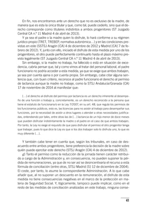 41
En fin, nos encontramos ante un derecho que no es exclusivo de la madre, de
manera que es esta la única titular y que, como tal, puede cederlo, sino que el de-
recho corresponde como titulares indistintos a ambos progenitores (ST Juzgado
Central CA n.º 11 Madrid 4 de abril de 2013).
Y ya sea el padre o la madre quien lo disfrute, lo hará conforme a su régimen
jurídico propio (TRET, TREBEP, normativa autonómica…) y en las condiciones pre-
vistas en este (SSTSJ Aragón [CA] 4 de diciembre de 2012 y Madrid [CA] 7 de fe-
brero de 2012). Y, junto con ello, iniciado el disfrute de esta medida por uno de los
progenitores, el otro puede perfectamente continuarlo hasta el plazo máximo pre-
visto legalmente (ST Juzgado Central CA n.º 11 Madrid 4 de abril de 2013).
Sin embargo, si la madre no trabaja, ha fallecido o está en situación de exce-
dencia, cabría pensar que, tal y como vimos al tratar del personal laboral, el padre
funcionario no podría acceder a esta medida, ya que se exige que ambos trabajen,
ya sea por cuenta ajena o por cuenta propia. Sin embargo, cabe citar alguna sen-
tencia que, con buen criterio, reconoce al padre funcionario el derecho al permiso
de lactancia aunque la madre no trabaje, como la STSJ Andalucía/Granada (CA)
17 de noviembre de 2014 al manifestar que:
[…] el derecho al disfrute del permiso por lactancia es un derecho inherente al desempe-
ño de una función o trabajo y, concretamente, es un derecho reconocido a la persona que
tiene el estatuto de funcionaria/o en la Ley 7/2007, en su art. 48, que regula los permisos de
los funcionarios públicos, esto es, las licencias para no asistir al trabajo para desempeñar sus
funciones, por la necesidad de asistir a otros lugares o atender a otras necesidades justifica-
das, entendiendo por tales, entre otras las de […] lactancia de un hijo menor de doce meses
que pueden disfrutar indistintamente la madre o el padre en el caso de que ambos trabajen.
Por tanto, la Ley no exige el requisito de que para disfrutar el permiso el otro progenitor tenga
que trabajar, pues lo que dice la Ley es que si los dos trabajan solo lo disfruta uno, lo que es
muy diferente […].
Y también cabe tener en cuenta que, según los tribunales, en caso de des-
acuerdo entre ambos progenitores, tiene preferencia la decisión de la madre sobre
quién puede ejercitar este derecho (STSJ Aragón [CA] 4 de diciembre de 2012).
g) Tanto el permiso como la reducción de la jornada tienen carácter retribui-
do a cargo de la Administración y, en consecuencia, no pueden suponer la pér-
dida de remuneraciones, ya que de no ser así se desincentivaría el recurso a esta
fórmula de conciliación (entre otras, STSJ Madrid [S] 12 de diciembre de 2004).
El coste, por tanto, lo asume la correspondiente Administración. A lo que cabe
añadir que, al no suponer un descuento en la remuneración, el disfrute de esta
medida no tiene consecuencias negativas en el marco de la protección en ma-
teria de Seguridad Social. Y, lógicamente, tampoco puede implicar, como en el
resto de las medidas de conciliación analizadas en este trabajo, ninguna conse-
 