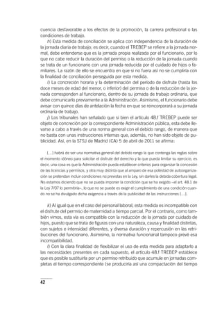 42
cuencia desfavorable a los efectos de la promoción, la carrera profesional o las
condiciones de trabajo.
h) Esta medida de conciliación se aplica con independencia de la duración de
la jornada diaria de trabajo; es decir, cuando el TREBEP se refiere a la jornada nor-
mal, debe entenderse que es la jornada propia realizada por el funcionario, por lo
que no cabe reducir la duración del permiso o la reducción de la jornada cuando
se trata de un funcionario con una jornada reducida por el cuidado de hijos o fa-
miliares. La razón de ello se encuentra en que si no fuera así no se cumpliría con
la finalidad de conciliación perseguida por esta medida.
i) La concreción horaria y la determinación del período de disfrute (hasta los
doce meses de edad del menor, o inferior) del permiso o de la reducción de la jor-
nada corresponden al funcionario, dentro de su jornada de trabajo ordinaria, que
debe comunicarlo previamente a la Administración. Asimismo, el funcionario debe
avisar con quince días de antelación la fecha en que se reincorporará a su jornada
ordinaria de trabajo.
j) Los tribunales han señalado que si bien el ar­tícu­lo 48.f TREBEP puede ser
objeto de concreción por la correspondiente Administración pública, esta debe lle-
varse a cabo a través de una norma general con el debido rango, de manera que
no basta con unas instrucciones internas que, además, no han sido objeto de pu-
blicidad. Así, en la STSJ de Madrid (CA) 5 de abril de 2011 se afirma:
[…] habrá de ser una normativa general del debido rango la que contenga las reglas sobre
el momento idóneo para solicitar el disfrute del derecho y la que pueda limitar su ejercicio, es
decir, una cosa es que la Administración pueda establecer criterios para organizar la concesión
de las licencias y permisos, y otra muy distinta que al amparo de esa potestad de autoorganiza-
ción se pretendan incluir condiciones no previstas en la Ley, sin darles la debida cobertura legal.
No estamos diciendo que no se pueda imponer la condición que se ha exigido –el art. 48.1 de
la Ley 7/07 lo permitiría–, lo que no se puede es exigir el cumplimiento de una condición cuan-
do no se ha divulgado dicha exigencia a través de la publicidad de las instrucciones […].
k) Al igual que en el caso del personal laboral, esta medida es incompatible con
el disfrute del permiso de maternidad a tiempo parcial. Por el contrario, como tam-
bién vimos, esta vía es compatible con la reducción de la jornada por cuidado de
hijos, puesto que se trata de figuras con una naturaleza, causa y finalidad distintas,
con sujetos e intensidad diferentes, y diversa duración y repercusión en las retri-
buciones del funcionario. Asimismo, la normativa funcionarial tampoco prevé esa
incompatibilidad.
l) Con la clara finalidad de flexibilizar el uso de esta medida para adaptarlo a
las necesidades presentes en cada supuesto, el ar­tícu­lo 48.f TREBEP establece
que es posible sustituirla por un permiso retribuido que acumule en jornadas com-
pletas el tiempo correspondiente (se produciría así una compactación del tiempo
 