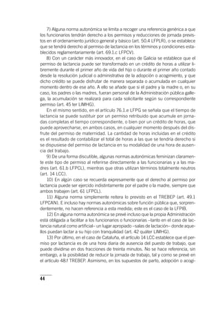 44
7) Alguna norma autonómica se limita a recoger una referencia genérica a que
los funcionarios tendrán derecho a los permisos y reducciones de jornada previs-
tos en el ordenamiento jurídico general y básico (art. 50.4 LFPLR), o se establece
que se tendrá derecho al permiso de lactancia en los términos y condiciones esta-
blecidos reglamentariamente (art. 69.1.c LFPCV).
8) Con un carácter más innovador, en el caso de Galicia se establece que el
permiso de lactancia puede ser transformado en un crédito de horas a utilizar li-
bremente durante el primer año de vida del hijo o durante el primer año contado
desde la resolución judicial o administrativa de la adopción o acogimiento, y que
dicho crédito se puede disfrutar de manera separada o acumulada en cualquier
momento dentro de ese año. A ello se añade que si el padre y la madre o, en su
caso, los padres o las madres, fueran personal de la Administración pública galle-
ga, la acumulación se realizará para cada solicitante según su correspondiente
permiso (art. 45 ter LIMHG).
En el mismo sentido, en el ar­tícu­lo 76.1.e LFPG se señala que el tiempo de
lactancia se puede sustituir por un permiso retribuido que acumule en jorna-
das completas el tiempo correspondiente, o bien por un crédito de horas, que
puede aprovecharse, en ambos casos, en cualquier momento después del dis-
frute del permiso de maternidad. La cantidad de horas incluidas en el crédito
es el resultado de contabilizar el total de horas a las que se tendría derecho si
se dispusiese del permiso de lactancia en su modalidad de una hora de ausen-
cia del trabajo.
9) De una forma discutible, algunas normas autonómicas feminizan claramen-
te este tipo de permiso al referirse directamente a las funcionarias y a las ma-
dres (art. 61.b LFPCL), mientras que otras utilizan términos totalmente neutros
(art. 14 LCC).
10) En algún caso se recuerda expresamente que el derecho al permiso por
lactancia puede ser ejercido indistintamente por el padre o la madre, siempre que
ambos trabajen (art. 61 LFPCL).
11) Alguna norma simplemente reitera lo previsto en el TREBEP (art. 49.1
LFPCAN). E incluso hay normas autonómicas sobre función pública que, sorpren-
dentemente, no hacen referencia a esta medida; este es el caso de la LFPIB.
12) En alguna norma autonómica se prevé incluso que la propia Administración
está obligada a facilitar a los funcionarios o funcionarias –tanto en el caso de lac-
tancia natural como artificial– un lugar apropiado –salas de lactación– donde aque-
llos puedan lactar a su hijo con tranquilidad (art. 42 quáter LIMHG).
13) Por último, en el caso de Cataluña, el ar­tícu­lo 14 LCC establece que el per-
miso por lactancia es de una hora diaria de ausencia del puesto de trabajo, que
puede dividirse en dos fracciones de treinta minutos. No se hace referencia, sin
embargo, a la posibilidad de reducir la jornada de trabajo, tal y como se prevé en
el ar­tícu­lo 48.f TREBEP. Asimismo, en los supuestos de parto, adopción o acogi-
 