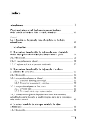5
Índice
Abreviaturas.....................................................................................................................................	 9
Planteamiento general: la dimensión constitucional
de la conciliación de la vida laboral y familiar............................................	 13
Parte I
La reducción de la jornada para el cuidado de los hijos
o familiares.......................................................................................................................................	 17
1. Introducción..............................................................................................................................	 19
2. El permiso y la reducción de la jornada para el cuidado
de los hijos prematuros u hospitalizados tras el parto..........................	 21
2.1.	Introducción................................................................................................................................	 21
2.2.	El caso del personal laboral..............................................................................................	 21
2.3.	El régimen aplicable al personal funcionario...........................................................	 25
3. El permiso o la reducción de la jornada vinculada
al permiso de lactancia.........................................................................................................	 29
3.1.	Introducción................................................................................................................................	 29
3.2.	La regulación del personal laboral.................................................................................	 29
3.2.1.	 El alcance de la regulación legal........................................................................	 29
3.2.2.	El papel de la negociación colectiva................................................................	 37
3.3.	La regulación del personal funcionario.......................................................................	 38
3.3.1.	El marco legal...............................................................................................................	 38
3.3.2.	El contenido de la negociación colectiva.......................................................	 45
3.4.	La interpretación judicial: la polémica en torno a la normativa
aplicable al personal laboral y la posible mejora a cargo de la negociación
colectiva funcionarial........................................................................................................................	 47
4. La reducción de la jornada por cuidado de hijos
o familiares.......................................................................................................................................	 51
4.1.	Introducción................................................................................................................................	 51
 
