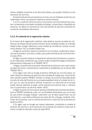 45
miento múltiples el permiso es de dos horas diarias, que pueden dividirse en dos
fracciones de una hora.
El período del permiso por lactancia se inicia una vez finalizado el permiso por
maternidad y tiene una duración máxima de veinte semanas.
Y, en fin, a petición del funcionario o funcionaria, las horas del permiso pue-
den compactarse en jornadas completas de trabajo, consecutivas o repartidas por
semanas, sin alterar el momento de inicio del período de permiso y teniendo en
cuenta las necesidades del servicio.
3.3.2. El contenido de la negociación colectiva
En el marco de la negociación colectiva, cabe destacar que los acuerdos de con-
diciones de trabajo del personal funcionario de las entidades locales en el ámbito
estatal suelen recoger referencias a esta medida de conciliación, aunque con tér-
minos diversos. Así, es posible señalar que:
a) Algunos acuerdos mejoran lo previsto en la normativa, ampliando la reduc-
ción de la jornada a una hora y media, que puede disfrutarse de una forma frac-
cionada (AF1).
b) Algún acuerdo impide la compactación del permiso de lactancia y el permi-
so de maternidad; prohibición que no tiene ningún fundamento legal y contraviene
directamente lo dispuesto en el TREBEP (AF1).
c) Algún acuerdo limita la duración del permiso de lactancia a los nueve meses
de edad del menor, contraviniendo nuevamente lo establecido por el ar­tícu­lo 48.f
TREBEP (AF1).
d) En algún caso solo se recoge el permiso retribuido de una hora diaria, sin
hacer referencia expresa a la reducción de la jornada de trabajo que, como hemos
visto, también prevé el TREBEP. También se señala, de una forma discutible desde
el punto de vista del fomento de la corresponsabilidad frente al cuidado de los hi-
jos, que, en caso de lactancia artificial, el permiso o la reducción de la jornada
puede hacerse extensivo al padre, previa solicitud por parte de este, y «siempre
que no pueda hacer uso de él la madre» (AF2).
e) Algún acuerdo de funcionarios reproduce literalmente lo previsto actualmen-
te en el TREBEP, añadiendo a ello, con una finalidad clarificadora, que, en el caso
de que ambos cónyuges trabajen, solamente uno de ellos puede hacer uso de
este derecho, y que debe justificarse por parte del otro cónyuge, mediante certi-
ficado de la empresa, que no disfruta del permiso o reducción de la jornada por
lactancia (AF3).
f) En algún caso se recoge una mejora interesante, consistente en ampliar la
duración del permiso o de la reducción de la jornada por lactancia hasta que el
menor cumpla los dieciséis meses de edad (AF5).
 