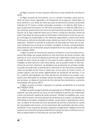46
g) Algún acuerdo no hace siquiera referencia a esta medida de conciliación
(AF4).
h) Algún acuerdo de funcionarios, con un carácter innovador, prevé que du-
rante los doce meses siguientes a la finalización de la baja por maternidad, se
tiene derecho a una bolsa de horas que para el personal funcionario de jornada
ordinaria de 37 horas y media semanales asciende a un total de 244 horas, y
para el personal funcionario con 40 horas semanales a un total de 228 horas, o
por el tiempo proporcional a los servicios efectivamente prestados, desde la fina-
lización de la baja maternal hasta que el menor cumpla los dieciséis meses de
edad. Esta bolsa de horas puede ser disfrutada y distribuida en la forma que me-
jor convenga a la madre/padre y a los intereses organizativos, y tiene como fecha
límite para su disfrute los dieciséis meses desde que nació el hijo (o se produjo la
adopción). También se permite la sustitución de esta bolsa de horas por un per-
miso retribuido que acumule en jornadas completas el tiempo correspondiente.
Estos derechos se incrementan proporcionalmente en los casos de parto o adop-
ción múltiples (AF6).
i) Algún acuerdo de funcionarios reconoce el derecho a una hora diaria de au-
sencia del trabajo que puede dividirse en dos fracciones de treinta minutos; este
permiso se inicia una vez finalizado el permiso por maternidad y hasta que el hijo
cumpla los doce meses de edad. En los casos de parto, adopción o acogimiento
múltiples se tiene derecho a dos horas diarias, que se pueden dividir en dos frac-
ciones de una hora. Asimismo, se establece que el personal con jornada comple-
ta puede acumular todo el período de la reducción en dos fracciones semanales,
cada una de ellas de dos horas y media que, en los casos de horario común, se
pueden aplicar a las dos tardes reglamentarias de prestación de servicios. Y, en
fin, a petición del trabajador, las horas del permiso de lactancia se pueden com-
pactar para disfrutarlas en jornadas enteras de trabajo, consecutivas o repartidas
por semanas, sin alterar el momento de inicio del permiso y teniendo en cuenta las
necesidades del servicio (AF7).
j) Algún acuerdo se limita a reproducir lo previsto actualmente en el ar­tícu­lo
48.f TREBEP (AF8).
k) Algún acuerdo recoge lo previsto actualmente en el TREBEP, pero señala, no
obstante, que este permiso se inicia una vez finalizado el permiso por maternidad
y tiene una duración máxima de veinte semanas. También se establece que, a pe-
tición del funcionario, las horas del permiso de lactancia se pueden compactar para
disfrutarlas en jornadas completas de trabajo, consecutivas o repartidas por sema-
nas, sin alterar el momento de inicio del período de permiso y teniendo en cuenta
las necesidades del servicio, con la autorización del coordinador del área corres-
pondiente. En los supuestos de parto, adopción o acogimiento múltiples la hora de
ausencia se incrementa proporcionalmente al número de hijos y el tiempo acumu-
lado se podrá dividir en fracciones de una hora (AF10).
 