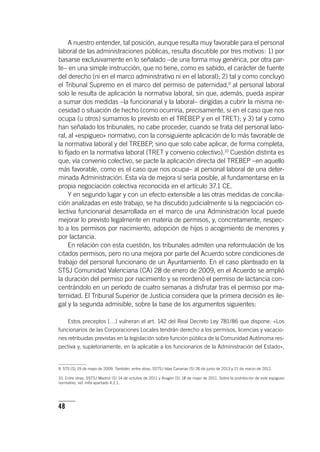 48
A nuestro entender, tal posición, aunque resulta muy favorable para el personal
laboral de las administraciones públicas, resulta discutible por tres motivos: 1) por
basarse exclusivamente en lo señalado –de una forma muy genérica, por otra par-
te– en una simple instrucción, que no tiene, como es sabido, el carácter de fuente
del derecho (ni en el marco administrativo ni en el laboral); 2) tal y como concluyó
el Tribunal Supremo en el marco del permiso de paternidad,9
al personal laboral
solo le resulta de aplicación la normativa laboral, sin que, además, pueda aspirar
a sumar dos medidas –la funcionarial y la laboral– dirigidas a cubrir la misma ne-
cesidad o situación de hecho (como ocurriría, precisamente, si en el caso que nos
ocupa (u otros) sumamos lo previsto en el TREBEP y en el TRET); y 3) tal y como
han señalado los tribunales, no cabe proceder, cuando se trata del personal labo-
ral, al «espigueo» normativo, con la consiguiente aplicación de lo más favorable de
la normativa laboral y del TREBEP, sino que solo cabe aplicar, de forma completa,
lo fijado en la normativa laboral (TRET y convenio colectivo).10
Cuestión distinta es
que, vía convenio colectivo, se pacte la aplicación directa del TREBEP –en aquello
más favorable, como es el caso que nos ocupa– al personal laboral de una deter-
minada Administración. Esta vía de mejora sí sería posible, al fundamentarse en la
propia negociación colectiva reconocida en el ar­tícu­lo 37.1 CE.
Y en segundo lugar y con un efecto extensible a las otras medidas de concilia-
ción analizadas en este trabajo, se ha discutido judicialmente si la negociación co-
lectiva funcionarial desarrollada en el marco de una Administración local puede
mejorar lo previsto legalmente en materia de permisos, y, concretamente, respec-
to a los permisos por nacimiento, adopción de hijos o acogimiento de menores y
por lactancia.
En relación con esta cuestión, los tribunales admiten una reformulación de los
citados permisos, pero no una mejora por parte del Acuerdo sobre condiciones de
trabajo del personal funcionario de un Ayuntamiento. En el caso planteado en la
STSJ Comunidad Valenciana (CA) 28 de enero de 2009, en el Acuerdo se amplió
la duración del permiso por nacimiento y se reordenó el permiso de lactancia con-
centrándolo en un período de cuatro semanas a disfrutar tras el permiso por ma-
ternidad. El Tribunal Superior de Justicia considera que la primera decisión es ile-
gal y la segunda admisible, sobre la base de los argumentos siguientes:
Estos preceptos […] vulneran el art. 142 del Real Decreto Ley 781/86 que dispone: «Los
funcionarios de las Corporaciones Locales tendrán derecho a los permisos, licencias y vacacio-
nes retribuidas previstas en la legislación sobre función pública de la Comunidad Autónoma res-
pectiva y, supletoriamente, en la aplicable a los funcionarios de la Administración del Estado»,
9. STS (S) 19 de mayo de 2009. También, entre otras, SSTSJ Islas Canarias (S) 26 de junio de 2013 y 21 de marzo de 2012.
10. Entre otras, SSTSJ Madrid (S) 14 de octubre de 2011 y Aragón (S) 18 de mayo de 2011. Sobre la prohibición de este espigueo
normativo, vid. infra apartado 4.2.1.
 