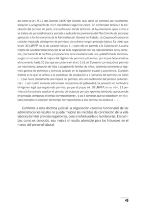 49
así como el art. 9.1.2 del Decreto 34/99 del Consell, que prevé un permiso por nacimiento,
adopción o acogimiento de 3 o 5 días hábiles según los casos, sin contemplar tampoco la am-
pliación del permiso de parto, o la sustitución del de lactancia; el Ayuntamiento opera como si
se tratara de personal laboral y procede a aplicarle las previsiones del Plan Concilia de exclusiva
aplicación a los funcionarios de la Administración General del Estado. La Corporación aduce el
carácter mejorable del régimen de permisos, sin vulnerar ningún precepto básico. Es cierto que
el art. 30 LMRFP no es de carácter básico […] pero ello no permite a la Corporación Local la
mejora de sus determinaciones por la vía de la negociación con los representantes de su perso-
nal; precisamente la doctrina jurisprudencial de la inexistencia de una «plataforma de mínimos»
surgió con ocasión de la mejora del régimen de permisos y licencias, por lo que debe anularse
el incremento hasta 10 días que se contiene en el art. 11.6 del Convenio con relación al permiso
por nacimiento, adopción de hijos o acogimiento familiar de niños, debiendo someterse al régi-
men general de permisos y licencias previsto en la legislación estatal y autonómica. Cuestión
distinta es la que se refiere a la posibilidad de ampliación a 4 semanas del permiso por parto
[…] que no es propiamente una mejora del permiso, sino una sustitución del permiso de lactan-
cia […] por cuatro semanas adicionales del permiso de paternidad; tal previsión no contradice
el régimen legal que regula este permiso, ya que el propio art. 30 LMRFP, en su núm. 1.f per-
mite a la funcionaria sustituir el permiso de lactancia por otro «permiso retribuido que acumule
en jornadas completas el tiempo correspondiente», y las 4 semanas que se establecen en el ci-
tado precepto no exceden del tiempo correspondiente a ese permiso de lactancia […].
Conforme a esta doctrina judicial, la negociación colectiva funcionarial de las
administraciones locales no puede mejorar las medidas de conciliación de la vida
laboral y familiar previstas legalmente, pero sí reformularlas o reordenarlas. En cam-
bio, como es conocido, esa mejora sí resulta admisible para los tribunales en el
marco del personal laboral.
 