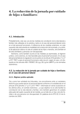 51
4. La reducción de la jornada por cuidado
de hijos o familiares
4.1. Introducción
Probablemente, esta sea una de las medidas de conciliación de la vida laboral y
familiar más utilizadas en la práctica, tanto en el caso del personal laboral como
en el del personal funcionario. A diferencia de las medidas anteriores, en este
supuesto solo está prevista la modalidad de la reducción de la jornada, y su ámbi-
to de aplicación abarca no solo el cuidado de los hijos o menores, sino también el
de otros familiares y personas con discapacidad.
Asimismo, como también ocurría en las medidas ya examinadas, el régimen
jurídico, como veremos, es más favorable para el personal funcionario. En el caso
del personal laboral, la regulación se encuentra en el ar­tícu­lo 37.6 párrafos 1.º y 2.º
y 37.7 TRET y para el personal funcionario cabe recurrir, según el caso, a lo dis-
puesto en los ar­tícu­los 48.h TREBEP, 30.1.g y 30.1.g bis LMRFP y a la normativa
autonómica.
4.2. La reducción de la jornada por cuidado de hijos o familiares
en el caso del personal laboral
4.2.1. Régimen jurídico aplicable
Tal y como han señalado los tribunales, nos encontramos ante un verdadero
derecho que puede ejercer el personal laboral conforme a lo establecido en el
ar­tícu­lo 37.6 párrafos 1.º y 2.º y 37.7 TRET –reformado en varias ocasiones en
los últimos años, en sentido restrictivo–, y cuyo objetivo no es solo facilitar la
conciliación de la vida laboral y familiar, sino también garantizar el cuidado
adecuado del sujeto causante de tal medida, ya se trate de un hijo o de otro fa-
miliar o de una persona con discapacidad. En palabras de la STS (S) 11 de di-
ciembre de 2001:
 