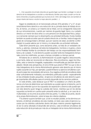 52
[…] los supuestos de jornada reducida por guarda legal, que tienden a proteger no solo el
derecho de los trabajadores a conciliar su vida laboral y familiar para mejor cumplir con los de-
beres inherentes a la patria potestad que enumera el art. 154.1 del Código Civil, sino también el
propio interés del menor a recibir la mejor atención posible […].
Según lo establecido en el mencionado ar­tícu­lo 37.6 párrafos 1.º y 2.º, el per-
sonal laboral tiene derecho a una reducción de su jornada diaria de trabajo de en-
tre, al menos, un octavo y un máximo de la mitad, con la consiguiente reducción
de sus remuneraciones, cuando por razones de guarda legal, tiene a su cuidado
directo a un menor de doce años o a una persona con discapacidad física, psíqui-
ca o sensorial, siempre que no desempeñe una actividad retribuida. A esta medida
también se puede acceder para el cuidado directo de un familiar, hasta el segundo
grado de consanguinidad o afinidad, que por razones de edad, accidente o enfer-
medad no pueda valerse por sí mismo y no desarrolle una actividad retribuida.
Cabe tener presente que, como decíamos antes, se trata de un verdadero de-
recho, y, además, individual, de todos los trabajadores, hombres o mujeres, y tiene
como finalidad facilitar la conciliación del trabajo con las responsabilidades fami-
liares y de cuidado. Y a tal derecho pueden acceder tanto los trabajadores tempo-
rales como los indefinidos, ya sean a tiempo completo o a tiempo parcial.
Al tratarse de un derecho, la Administración no puede negarlo o desconocerlo,
y, por tanto, debe ser reconocido sin dilaciones. Nos encontramos, según los tribu-
nales, ante un derecho innegable, inaplazable e inmodificable por decisión del em-
pleador. Desde esta perspectiva, el único límite que prevé el TRET es que si dos o
más trabajadores de la misma Administración generan este derecho por el mismo
sujeto causante (un hijo, por ejemplo), puede limitarse su ejercicio simultáneo cuan-
do así lo exijan las necesidades del servicio. Esa negativa al disfrute simultáneo debe
estar suficientemente motivada y se entenderá justificada cuando –especialmente
en las entidades locales pequeñas– el ejercicio simultáneo de este derecho supon-
ga importantes dificultades para el correcto desarrollo de los servicios públicos.
En este ámbito, cabe destacar que el TRET no establece un criterio de prefe-
rencia a la hora de determinar qué solicitante va a poder ejercer el derecho, por lo
que cabe entender que en los supuestos de separación o divorcio solo puede ejer-
cer este derecho quien tenga la custodia del menor, mientras que en los demás
supuestos se tendrá en cuenta quién presentó antes la solicitud, y, en caso de si-
multaneidad, se recurrirá al acuerdo entre las partes. Y, a falta de acuerdo, decidi-
rá la propia Administración, sobre la base de criterios objetivos.
Y lo anterior supone también que: a) de no resultar posible, en los términos an-
teriores, el disfrute simultáneo de esta medida, en todo caso cabe el ejercicio su-
cesivo por los distintos solicitantes dentro del plazo máximo previsto legalmente;
b) de no verse afectado el desarrollo del servicio, cabe el disfrute simultáneo de
esta reducción de la jornada por más de un trabajador de la misma Administración
 