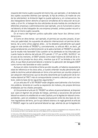 53
respecto del mismo sujeto causante (el mismo hijo, por ejemplo); c) de tratarse de
dos sujetos causantes distintos (por ejemplo, la hija de ambos y la madre de uno
de los solicitantes), la limitación legal no puede aplicarse y, en consecuencia, los
dos trabajadores tienen derecho al ejercicio simultáneo de la reducción de la jor-
nada; y d) en fin, si trabajan los dos solicitantes de esta medida de conciliación en
diferentes empresas o administraciones (por ejemplo, uno es funcionario o perso-
nal laboral y el otro trabajador de una empresa privada), ambos pueden recurrir a
ella por el mismo sujeto causante.
En el marco del régimen jurídico aplicable cabe hacer dos últimas consi-
deraciones:
1) Como en otros temas –por ejemplo, el permiso por asuntos propios, el per-
miso por paternidad, los supuestos de adopción internacional o el permiso de lac-
tancia, tal y como vimos páginas atrás–, se ha debatido judicialmente qué papel
juega en este ámbito el TREBEP y, concretamente, su ar­tícu­lo 48.h, es decir, ¿al
personal laboral de una Administración se le aplica también el TREBEP en aquello
que le resulta más favorable? Esta cuestión se ha planteado en los tribunales por
cuanto hasta la reforma del ar­tícu­lo 37.5 párrafo 1.º ET por el RDL 16/2013,11
en
el caso de los menores, el EBEP preveía como edad máxima de disfrute de la re-
ducción de la jornada los doce años, mientras que el ET se limitaba a los ocho
años, lo que llevó al personal laboral a reclamar la aplicación del derogado EBEP
como norma más favorable en esta cuestión.
Aunque en estos momentos el tema ya está resuelto, al haberse equiparado la
edad de referencia en los doce años, a nuestro entender resulta plenamente apli-
cable la doctrina judicial elaborada en torno a los permisos por asuntos propios o
por adopción internacional, que se decanta claramente por la aplicación de la nor-
mativa laboral (el TRET más el correspondiente convenio colectivo) pero con ma-
tices, sobre la base de los siguientes argumentos:12
a) Los ar­tícu­los 47 a 50 TREBEP están dirigidos esencialmente a los funciona-
rios públicos, teniendo en cuenta su exposición de motivos y los propios términos
empleados por los citados preceptos.
b) Únicamente el ar­tícu­lo 51 TREBEP se refiere al personal laboral, al disponer
que «para el régimen de jornada de trabajo, permisos y vacaciones del personal
laboral se estará a lo establecido en este Capítulo y en la legislación laboral corres-
pondiente», pero sin establecer ninguna jerarquización entre los dos tipos de nor-
mas reguladoras del tema, por lo que deberá estarse a la regla general ex ar­tícu­lo
7 TREBEP, según la cual el personal laboral se rige, además de por la legislación
11. De 20 de diciembre, de medidas para favorecer la contratación estable y mejorar la empleabilidad de los trabajadores (BOE de
21 de diciembre de 2013). Como ejemplo cabe citar la STSJ Madrid (S) 11 de noviembre de 2013.
12. Entre otras, SSTSJ Madrid (S) 14 de octubre de 2011 y Aragón (S) 18 de mayo de 2011, que aunque referidas al texto del EBEP,
suposición que resulta trasladable al vigente TREBEP. En relación con el permiso por asuntos particulares, vid., entre otras, SSTS (S)
9 de diciembre de 2010 y 17 de enero de 2011.
 