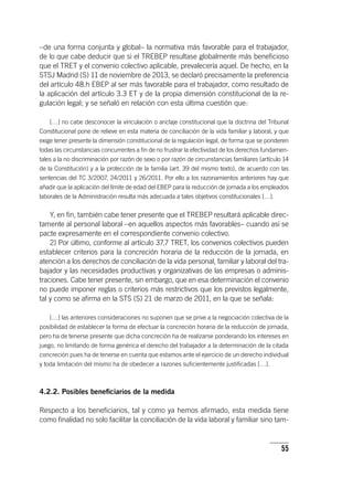 55
–de una forma conjunta y global– la normativa más favorable para el trabajador,
de lo que cabe deducir que si el TREBEP resultase globalmente más beneficioso
que el TRET y el convenio colectivo aplicable, prevalecería aquel. De hecho, en la
STSJ Madrid (S) 11 de noviembre de 2013, se declaró precisamente la preferencia
del ar­tícu­lo 48.h EBEP al ser más favorable para el trabajador, como resultado de
la aplicación del ar­tícu­lo 3.3 ET y de la propia dimensión constitucional de la re-
gulación legal; y se señaló en relación con esta última cuestión que:
[…] no cabe desconocer la vinculación o anclaje constitucional que la doctrina del Tribunal
Constitucional pone de relieve en esta materia de conciliación de la vida familiar y laboral, y que
exige tener presente la dimensión constitucional de la regulación legal, de forma que se ponderen
todas las circunstancias concurrentes a fin de no frustrar la efectividad de los derechos fundamen-
tales a la no discriminación por razón de sexo o por razón de circunstancias familiares (ar­tícu­lo 14
de la Constitución) y a la protección de la familia (art. 39 del mismo texto), de acuerdo con las
sentencias del TC 3/2007, 24/2011 y 26/2011. Por ello a los razonamientos anteriores hay que
añadir que la aplicación del límite de edad del EBEP para la reducción de jornada a los empleados
laborales de la Administración resulta más adecuada a tales objetivos constitucionales […].
Y, en fin, también cabe tener presente que el TREBEP resultará aplicable direc-
tamente al personal laboral –en aquellos aspectos más favorables– cuando así se
pacte expresamente en el correspondiente convenio colectivo.
2) Por último, conforme al ar­tícu­lo 37.7 TRET, los convenios colectivos pueden
establecer criterios para la concreción horaria de la reducción de la jornada, en
atención a los derechos de conciliación de la vida personal, familiar y laboral del tra-
bajador y las necesidades productivas y organizativas de las empresas o adminis-
traciones. Cabe tener presente, sin embargo, que en esa determinación el convenio
no puede imponer reglas o criterios más restrictivos que los previstos legalmente,
tal y como se afirma en la STS (S) 21 de marzo de 2011, en la que se señala:
[…] las anteriores consideraciones no suponen que se prive a la negociación colectiva de la
posibilidad de establecer la forma de efectuar la concreción horaria de la reducción de jornada,
pero ha de tenerse presente que dicha concreción ha de realizarse ponderando los intereses en
juego, no limitando de forma genérica el derecho del trabajador a la determinación de la citada
concreción pues ha de tenerse en cuenta que estamos ante el ejercicio de un derecho individual
y toda limitación del mismo ha de obedecer a razones suficientemente justificadas […].
4.2.2. Posibles beneficiarios de la medida
Respecto a los beneficiarios, tal y como ya hemos afirmado, esta medida tiene
como finalidad no solo facilitar la conciliación de la vida laboral y familiar sino tam-
 