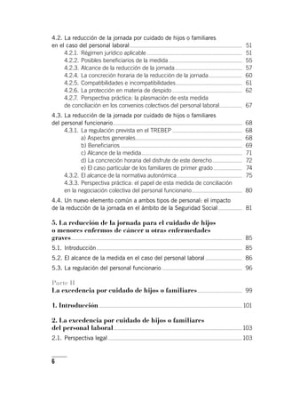 6
4.2.	La reducción de la jornada por cuidado de hijos o familiares
en el caso del personal laboral...................................................................................................	 51
4.2.1.	Régimen jurídico aplicable....................................................................................	 51
4.2.2.	Posibles beneficiarios de la medida.................................................................	 55
4.2.3.	Alcance de la reducción de la jornada............................................................	 57
4.2.4.	La concreción horaria de la reducción de la jornada..............................	 60
4.2.5.	Compatibilidades e incompatibilidades...........................................................	 61
4.2.6.	La protección en materia de despido..............................................................	 62
4.2.7.	 Perspectiva práctica: la plasmación de esta medida
de conciliación en los convenios colectivos del personal laboral.....................	 67
4.3.	La reducción de la jornada por cuidado de hijos o familiares
del personal funcionario.................................................................................................................	 68
4.3.1.	 La regulación prevista en el TREBEP..............................................................	 68
	 a) Aspectos generales..............................................................................................	 68
	 b) Beneficiarios...........................................................................................................	 69
	 c) Alcance de la medida.........................................................................................	 71
	 d) La concreción horaria del disfrute de este derecho...........................	 72
	 e) El caso particular de los familiares de primer grado..........................	 74
4.3.2.	El alcance de la normativa autonómica..........................................................	 75
4.3.3.	Perspectiva práctica: el papel de esta medida de conciliación
en la negociación colectiva del personal funcionario.............................................	 80
4.4.	Un nuevo elemento común a ambos tipos de personal: el impacto
de la reducción de la jornada en el ámbito de la Seguridad Social......................	 81
5. La reducción de la jornada para el cuidado de hijos
o menores enfermos de cáncer u otras enfermedades
graves......................................................................................................................................................	 85
5.1.	Introducción................................................................................................................................	 85
5.2.	El alcance de la medida en el caso del personal laboral.................................	 86
5.3.	La regulación del personal funcionario.......................................................................	 96
Parte II
La excedencia por cuidado de hijos o familiares........................................	 99
1. Introducción..............................................................................................................................	101
2. La excedencia por cuidado de hijos o familiares
del personal laboral.................................................................................................................	103
2.1.	Perspectiva legal......................................................................................................................	103
 
