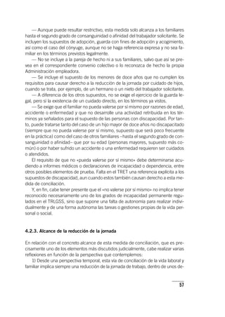 57
— Aunque puede resultar restrictivo, esta medida solo alcanza a los familiares
hasta el segundo grado de consanguinidad o afinidad del trabajador solicitante. Se
incluyen los supuestos de adopción, guarda con fines de adopción y acogimiento,
así como el caso del cónyuge, aunque no se haga referencia expresa y no sea fa-
miliar en los términos previstos legalmente.
— No se incluye a la pareja de hecho ni a sus familiares, salvo que así se pre-
vea en el correspondiente convenio colectivo o lo reconozca de hecho la propia
Administración empleadora.
— Se incluye el supuesto de los menores de doce años que no cumplen los
requisitos para causar derecho a la reducción de la jornada por cuidado de hijos,
cuando se trata, por ejemplo, de un hermano o un nieto del trabajador solicitante.
— A diferencia de los otros supuestos, no se exige el ejercicio de la guarda le-
gal, pero sí la existencia de un cuidado directo, en los términos ya vistos.
— Se exige que el familiar no pueda valerse por sí mismo por razones de edad,
accidente o enfermedad y que no desarrolle una actividad retribuida en los tér-
minos ya señalados para el supuesto de las personas con discapacidad. Por tan-
to, puede tratarse tanto del caso de un hijo mayor de doce años no discapacitado
(siempre que no pueda valerse por sí mismo, supuesto que será poco frecuente
en la práctica) como del caso de otros familiares –hasta el segundo grado de con-
sanguinidad o afinidad– que por su edad (personas mayores, supuesto más co-
mún) o por haber sufrido un accidente o una enfermedad requieren ser cuidados
o atendidos.
El requisito de que no «pueda valerse por sí mismo» debe determinarse acu-
diendo a informes médicos o declaraciones de incapacidad o dependencia, entre
otros posibles elementos de prueba. Falta en el TRET una referencia explícita a los
supuestos de discapacidad, aun cuando estos también causan derecho a esta me-
dida de conciliación.
Y, en fin, cabe tener presente que el «no valerse por sí mismo» no implica tener
reconocido necesariamente uno de los grados de incapacidad permanente regu-
lados en el TRLGSS, sino que supone una falta de autonomía para realizar indivi-
dualmente y de una forma autónoma las tareas o gestiones propias de la vida per-
sonal o social.
4.2.3. Alcance de la reducción de la jornada
En relación con el concreto alcance de esta medida de conciliación, que es pre-
cisamente uno de los elementos más discutidos judicialmente, cabe realizar varias
reflexiones en función de la perspectiva que contemplemos:
1) Desde una perspectiva temporal, esta vía de conciliación de la vida laboral y
familiar implica siempre una reducción de la jornada de trabajo, dentro de unos de-
 