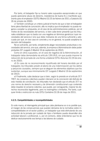 61
Por tanto, el trabajador fija su horario salvo supuestos excepcionales en que
pueda apreciarse abuso de derecho, inexistencia de buena fe o manifiesto que-
branto para el empleador (SSTSJ Madrid [S] 25 de febrero de 2011 y Cataluña [S]
26 de octubre de 2000).
c) También constituye un criterio judicial el hecho de que si bien el trabajador
tiene plena libertad de concreción, ello no implica que el empleador no pueda ne-
garse a aceptar su propuesta, en el caso de las administraciones públicas, por el
motivo de las necesidades del servicio, si bien cabe tener presente que los tribu-
nales establecen que no basta con una negativa en términos genéricos («por ne-
cesidades del servicio») sino que debe motivarse de una forma suficiente y ade-
cuada por qué, en ese caso en concreto y no en general, no puede aceptarse la
decisión del trabajador.
No es suficiente, por tanto, simplemente alegar necesidades productivas o ne-
cesidades del servicio, sino que, además, la empresa o Administración debe poder
probarlas (ST Juzgado S Madrid 19 de septiembre de 2012).
Como en otros supuestos, en el caso de negativa de la Administración, el
trabajador debe demandarla vía ar­tícu­lo 139 LRJS, sin que pueda imponer la
reducción de la jornada de una forma unilateral (STSJ Asturias [S] 29 de ene-
ro de 2010).
d) En caso de no reconocimiento injustificado del horario decidido por el
trabajador, los tribunales prevén el abono de una indemnización por los daños
y perjuicios causados, siempre que se aleguen los elementos objetivos que los
sustentan, aunque sea mínimamente (ST Juzgado S Madrid 19 de septiembre
de 2012).
e) Finalmente, cabe destacar que si bien, según lo previsto en el ar­tícu­lo 37.7
TRET, los convenios colectivos pueden intervenir en la concreción del disfrute de
esta medida de conciliación, los tribunales han declarado que el ar­tícu­lo 37.7 es
una norma de derecho necesario y de dimensión constitucional cuyo contenido
debe respetar el convenio colectivo, que puede, por consiguiente, mejorar los de-
rechos reconocidos legalmente, pero no restringirlos o limitarlos. Por tanto, cual-
quier límite o restricción es nula (STSJ Cantabria [S] 26 de mayo de 2011).
4.2.5. Compatibilidades e incompatibilidades
En este marco, el interrogante principal que cabe plantearse es si es posible que,
al margen de las consecuencias que puedan derivarse de la normativa sobre in-
compatibilidades en el sector público, un trabajador que está disfrutando de una
reducción de la jornada por cuidado de hijos o familiares pueda desarrollar otra
actividad laboral o profesional, o, por el contrario, debe entenderse que ha de
dedicar exclusivamente ese tiempo a las labores de cuidado.
 