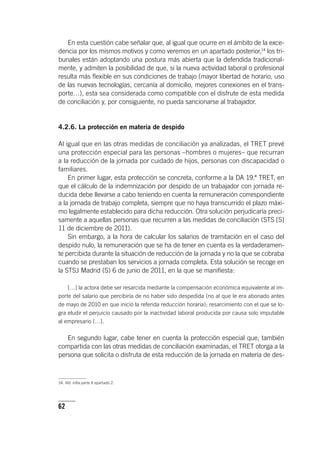62
En esta cuestión cabe señalar que, al igual que ocurre en el ámbito de la exce-
dencia por los mismos motivos y como veremos en un apartado posterior,14
los tri-
bunales están adoptando una postura más abierta que la defendida tradicional-
mente, y admiten la posibilidad de que, si la nueva actividad laboral o profesional
resulta más flexible en sus condiciones de trabajo (mayor libertad de horario, uso
de las nuevas tecnologías, cercanía al domicilio, mejores conexiones en el trans-
porte…), esta sea considerada como compatible con el disfrute de esta medida
de conciliación y, por consiguiente, no pueda sancionarse al trabajador.
4.2.6. La protección en materia de despido
Al igual que en las otras medidas de conciliación ya analizadas, el TRET prevé
una protección especial para las personas –hombres o mujeres– que recurran
a la reducción de la jornada por cuidado de hijos, personas con discapacidad o
familiares.
En primer lugar, esta protección se concreta, conforme a la DA 19.ª TRET, en
que el cálculo de la indemnización por despido de un trabajador con jornada re-
ducida debe llevarse a cabo teniendo en cuenta la remuneración correspondiente
a la jornada de trabajo completa, siempre que no haya transcurrido el plazo máxi-
mo legalmente establecido para dicha reducción. Otra solución perjudicaría preci-
samente a aquellas personas que recurren a las medidas de conciliación (STS [S]
11 de diciembre de 2011).
Sin embargo, a la hora de calcular los salarios de tramitación en el caso del
despido nulo, la remuneración que se ha de tener en cuenta es la verdaderamen-
te percibida durante la situación de reducción de la jornada y no la que se cobraba
cuando se prestaban los servicios a jornada completa. Esta solución se recoge en
la STSJ Madrid (S) 6 de junio de 2011, en la que se manifiesta:
[…] la actora debe ser resarcida mediante la compensación económica equivalente al im-
porte del salario que percibiría de no haber sido despedida (no al que le era abonado antes
de mayo de 2010 en que inició la referida reducción horaria); resarcimiento con el que se lo-
gra eludir el perjuicio causado por la inactividad laboral producida por causa solo imputable
al empresario […].
En segundo lugar, cabe tener en cuenta la protección especial que, también
compartida con las otras medidas de conciliación examinadas, el TRET otorga a la
persona que solicita o disfruta de esta reducción de la jornada en materia de des-
14. Vid. infra parte II apartado 2.
 