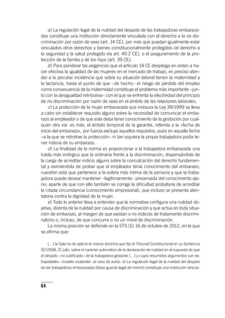 64
a) La regulación legal de la nulidad del despido de las trabajadoras embaraza-
das constituye una institución directamente vinculada con el derecho a la no dis-
criminación por razón de sexo (art. 14 CE), por más que puedan igualmente estar
vinculados otros derechos y bienes constitucionalmente protegidos (el derecho a
la seguridad y la salud protegido vía art. 40.2 CE), o el aseguramiento de la pro-
tección de la familia y de los hijos (art. 39 CE).
b) Para ponderar las exigencias que el ar­tícu­lo 14 CE despliega en orden a ha-
cer efectiva la igualdad de las mujeres en el mercado de trabajo, es preciso aten-
der a la peculiar incidencia que sobre su situación laboral tienen la maternidad y
la lactancia, hasta el punto de que –de hecho– el riesgo de pérdida del empleo
como consecuencia de la maternidad constituye el problema más importante –jun-
to con la desigualdad retributiva– con el que se enfrenta la efectividad del principio
de no discriminación por razón de sexo en el ámbito de las relaciones laborales.
c) La protección de la mujer embarazada que instaura la Ley 39/1999 se lleva
a cabo sin establecer requisito alguno sobre la necesidad de comunicar el emba-
razo al empleador o de que este deba tener conocimiento de la gestación por cual-
quier otra vía: es más, el ámbito temporal de la garantía, referida a la «fecha de
inicio del embarazo», por fuerza excluye aquellos requisitos, pues en aquella fecha
–a la que se retrotrae la protección– ni tan siquiera la propia trabajadora podía te-
ner noticia de su embarazo.
d) La finalidad de la norma es proporcionar a la trabajadora embarazada una
tutela más enérgica que la ordinaria frente a la discriminación, dispensándola de
la carga de acreditar indicio alguno sobre la conculcación del derecho fundamen-
tal y eximiéndola de probar que el empleador tenía conocimiento del embarazo;
cuestión esta que pertenece a la esfera más íntima de la persona y que la traba-
jadora puede desear mantener –legítimamente– preservada del conocimiento aje-
no; aparte de que con ello también se corrige la dificultad probatoria de acreditar
la citada circunstancia (conocimiento empresarial), que incluso se presenta aten-
tatoria contra la dignidad de la mujer.
e) Todo lo anterior lleva a entender que la normativa configura una nulidad ob-
jetiva, distinta de la nulidad por causa de discriminación y que actúa en toda situa-
ción de embarazo, al margen de que existan o no indicios de tratamiento discrimi-
natorio o, incluso, de que concurra o no un móvil de discriminación.
La misma posición se defiende en la STS (S) 16 de octubre de 2012, en la que
se afirma que:
[…] la Sala ha de aplicar la misma doctrina que fijó el Tribunal Constitucional en su Senten­cia
92/2008, 21 julio, sobre el carácter automático de la declaración de nulidad en el supuesto de que
el despido –no justificado– de la trabajadora gestante […] y cuyos resumidos argumentos son ex-
trapolables –mutatis mutandis– al caso de autos: a) La regulación legal de la nulidad del despido
de las trabajadoras embarazadas (léase guarda legal de menor) constituye una institución directa-
 