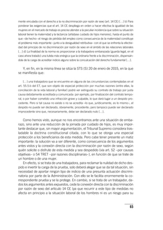 65
mente vinculada con el derecho a la no discriminación por razón de sexo (art. 14 CE) […] b) Para
ponderar las exigencias que el art. 14 CE despliega en orden a hacer efectiva la igualdad de las
mujeres en el mercado de trabajo es preciso atender a la peculiar incidencia que sobre su situación
laboral tienen la maternidad y la lactancia (añádase cuidado de hijos menores), hasta el punto de
que –de hecho– el riesgo de pérdida del empleo como consecuencia de la maternidad constituye
el problema más importante –junto a la desigualdad retributiva– con el que se enfrenta la efectivi-
dad del principio de no discriminación por razón de sexo en el ámbito de las relaciones laborales
[…] d) La finalidad de la norma es proporcionar a la trabajadora embarazada (guarda legal, en el
caso ahora tratado) una tutela más enérgica que la ordinaria frente a la discriminación, dispensán-
dola de la carga de acreditar indicio alguno sobre la conculcación del derecho fundamental […].
Y, en fin, en la misma línea se sitúa la STS (S) 20 de enero de 2015, en la que
se manifiesta que:
[…] una trabajadora que se encuentre en alguna de las circunstancias contempladas en el
art. 55.5.b del ET, que son objeto de especial protección por muchas razones (entre ellas, la
conciliación de la vida laboral y familiar) podrá ver extinguido su contrato de trabajo por justa
causa debidamente acreditada y comunicada: por ejemplo, por finalización del contrato tempo-
ral, o por haber cometido una infracción grave y culpable, lo que dará lugar a un despido pro-
cedente. Pero si tal causa no existe o no se acredita –lo que, jurídicamente, es lo mismo–, el
despido no puede ser declarado, obviamente, procedente; pero tampoco puede ser declarado
improcedente sino que, necesariamente, debe ser declarado nulo […].
Como hemos visto, aunque no nos encontramos ante una situación de emba-
razo, sino ante una reducción de la jornada por cuidado de hijos, es muy impor-
tante destacar que, sin mayor argumentación, el Tribunal Supremo considera tras-
ladable la doctrina constitucional citada, con lo que se otorga una especial
protección a los beneficiarios de esta medida. Pero cabe tener presente un matiz
importante: la solución va a ser diferente, como consecuencia de los argumentos
antes vistos y la conexión directa con la discriminación por razón de sexo, según
quién solicite o disfrute de esta medida y sea despedido (vía art. 52 –por causas
objetivas– o 54 TRET –por razones disciplinarias–), en función de que se trate de
un hombre o de una mujer.
En efecto, si se trata de una trabajadora, para reclamar la nulidad de dicho des-
pido e invertir la carga de la prueba, solo deberá alegar que se da tal situación, sin
necesidad de aportar ningún tipo de indicio de una presunta actuación discrimi-
natoria por parte de la Administración. Con ello se le facilita enormemente la co-
rrespondiente prueba y se la protege. En cambio, si se trata de un trabajador, da-
dos los argumentos antes expuestos, cede la conexión directa con la discriminación
por razón de sexo del ar­tícu­lo 14 CE (ya que recurrir a este tipo de medidas no
afecta en principio a la situación laboral de los hombres ni es un riesgo para su
 