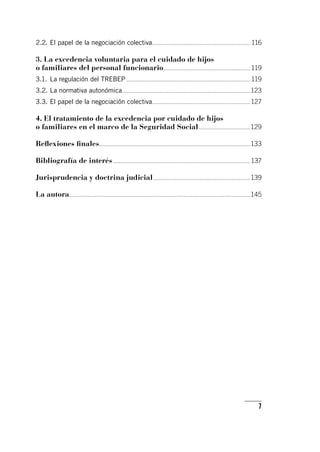 7
2.2.	El papel de la negociación colectiva.............................................................................	116
3. La excedencia voluntaria para el cuidado de hijos
o familiares del personal funcionario....................................................................	119
3.1.	La regulación del TREBEP.................................................................................................	119
3.2.	La normativa autonómica....................................................................................................	123
3.3.	El papel de la negociación colectiva.............................................................................	127
4. El tratamiento de la excedencia por cuidado de hijos
o familiares en el marco de la Seguridad Social.........................................	129
Reflexiones finales.....................................................................................................................	133
Bibliografía de interés...........................................................................................................	137
Jurisprudencia y doctrina judicial............................................................................	139
La autora.............................................................................................................................................	145
 