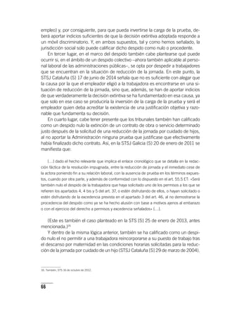 66
empleo) y, por consiguiente, para que pueda invertirse la carga de la prueba, de-
berá aportar indicios suficientes de que la decisión extintiva adoptada responde a
un móvil discriminatorio. Y, en ambos supuestos, tal y como hemos señalado, la
jurisdicción social solo puede calificar dicho despido como nulo o procedente.
En tercer lugar, en el marco del despido también cabe plantearse qué puede
ocurrir si, en el ámbito de un despido colectivo –ahora también aplicable al perso-
nal laboral de las administraciones públicas–, se opta por despedir a trabajadores
que se encuentran en la situación de reducción de la jornada. En este punto, la
STSJ Cataluña (S) 17 de junio de 2014 señala que no es suficiente con alegar que
la causa por la que el empleador eligió a la trabajadora es encontrarse en una si-
tuación de reducción de la jornada, sino que, además, se han de aportar indicios
de que verdaderamente la decisión extintiva se ha fundamentado en esa causa, ya
que solo en ese caso se produciría la inversión de la carga de la prueba y será el
empleador quien deba acreditar la existencia de una justificación objetiva y razo-
nable que fundamenta su decisión.
En cuarto lugar, cabe tener presente que los tribunales también han calificado
como un despido nulo la extinción de un contrato de obra o servicio determinado
justo después de la solicitud de una reducción de la jornada por cuidado de hijos,
al no aportar la Administración ninguna prueba que justificase que efectivamente
había finalizado dicho contrato. Así, en la STSJ Galicia (S) 20 de enero de 2011 se
manifiesta que:
[…] dado el hecho relevante que implica el enlace cronológico que se detalla en la redac-
ción fáctica de la resolución impugnada, entre la reducción de jornada y el inmediato cese de
la actora poniendo fin a su relación laboral, con la ausencia de prueba en los términos expues-
tos, cuando por otra parte, y además de conformidad con lo dispuesto en el art. 55.5 ET: «Será
también nulo el despido de la trabajadora que haya solicitado uno de los permisos a los que se
refieren los apartados 4, 4 bis y 5 del art. 37, o estén disfrutando de ellos, o hayan solicitado o
estén disfrutando de la excedencia prevista en el apartado 3 del art. 46, al no demostrarse la
procedencia del despido como ya se ha hecho alusión con base a motivos ajenos al embarazo
o con el ejercicio del derecho a permisos y excedencia señalados» […].
(Este es también el caso planteado en la STS [S] 25 de enero de 2013, antes
mencionada.)16
Y dentro de la misma lógica anterior, también se ha calificado como un despi-
do nulo el no permitir a una trabajadora reincorporarse a su puesto de trabajo tras
el descanso por maternidad en las condiciones horarias solicitadas para la reduc-
ción de la jornada por cuidado de un hijo (STSJ Cataluña [S] 29 de marzo de 2004).
16. También, STS 16 de octubre de 2012.
 