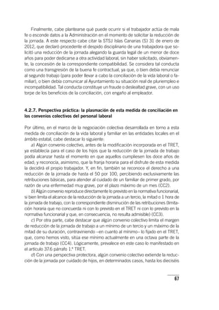 67
Finalmente, cabe plantearse qué puede ocurrir si el trabajador actúa de mala
fe o esconde datos a la Administración en el momento de solicitar la reducción de
la jornada. A este respecto cabe citar la STSJ Islas Canarias (S) 31 de enero de
2012, que declaró procedente el despido disciplinario de una trabajadora que so-
licitó una reducción de la jornada alegando la guarda legal de un menor de doce
años para poder dedicarse a otra actividad laboral, sin haber solicitado, obviamen-
te, la concesión de la correspondiente compatibilidad. Se considera tal conducta
como una transgresión de la buena fe contractual, ya que, o bien debía renunciar
al segundo trabajo (para poder llevar a cabo la conciliación de la vida laboral o fa-
miliar), o bien debía comunicar al Ayuntamiento su situación real de pluriempleo e
incompatibilidad. Tal conducta constituye un fraude o deslealtad grave, con un uso
torpe de los beneficios de la conciliación, con engaño al empleador.
4.2.7. Perspectiva práctica: la plasmación de esta medida de conciliación en
los convenios colectivos del personal laboral
Por último, en el marco de la negociación colectiva desarrollada en torno a esta
medida de conciliación de la vida laboral y familiar en las entidades locales en el
ámbito estatal, cabe destacar lo siguiente:
a) Algún convenio colectivo, antes de la modificación incorporada en el TRET,
ya establecía para el caso de los hijos que la reducción de la jornada de trabajo
podía alcanzar hasta el momento en que aquellos cumpliesen los doce años de
edad; y reconocía, asimismo, que la franja horaria para el disfrute de esta medida
la decidirá el propio trabajador. Y, en fin, también se reconoce el derecho a una
reducción de la jornada de hasta el 50 por 100, percibiendo exclusivamente las
retribuciones básicas, para atender al cuidado de un familiar de primer grado, por
razón de una enfermedad muy grave, por el plazo máximo de un mes (CC2).
b) Algún convenio reproduce directamente lo previsto en la normativa funcionarial,
si bien limita el alcance de la reducción de la jornada a un tercio, la mitad o 1 hora de
la jornada de trabajo, con la correspondiente disminución de las retribuciones (limita-
ción horaria que no concuerda ni con lo previsto en el TRET ni con lo previsto en la
normativa funcionarial y que, en consecuencia, no resulta admisible) (CC3).
c) Por otra parte, cabe destacar que algún convenio colectivo limita el margen
de reducción de la jornada de trabajo a un mínimo de un tercio y un máximo de la
mitad de su duración, contraviniendo –en cuanto al mínimo– lo fijado en el TRET,
que, como hemos visto, sitúa ese mínimo actualmente en una octava parte de la
jornada de trabajo (CC4). Lógicamente, prevalece en este caso lo manifestado en
el ar­tícu­lo 37.6 párrafo 1.º TRET.
d) Con una perspectiva protectora, algún convenio colectivo extiende la reduc-
ción de la jornada por cuidado de hijos, en determinados casos, hasta los dieciséis
 